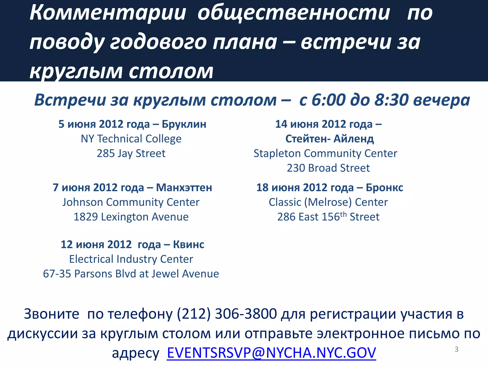 Комментарии общественности по
поводу годового плана – встречи за
круглым столом
3
Звоните по телефону (212) 306-3800 для регистрации участия в
дискуссии за круглым столом или отправьте электронное письмо по
адресу EVENTSRSVP@NYCHA.NYC.GOV
5 июня 2012 года – Бруклин
NY Technical College
285 Jay Street
14 июня 2012 года –
Стейтeн- Айленд
Stapleton Community Center
230 Broad Street
7 июня 2012 года – Манхэттен
Johnson Community Center
1829 Lexington Avenue
18 июня 2012 года – Бронкс
Classic (Melrose) Center
286 East 156th Street
12 июня 2012 года – Квинс
Electrical Industry Center
67-35 Parsons Blvd at Jewel Avenue
Встречи за круглым столом – с 6:00 дo 8:30 вечера
 