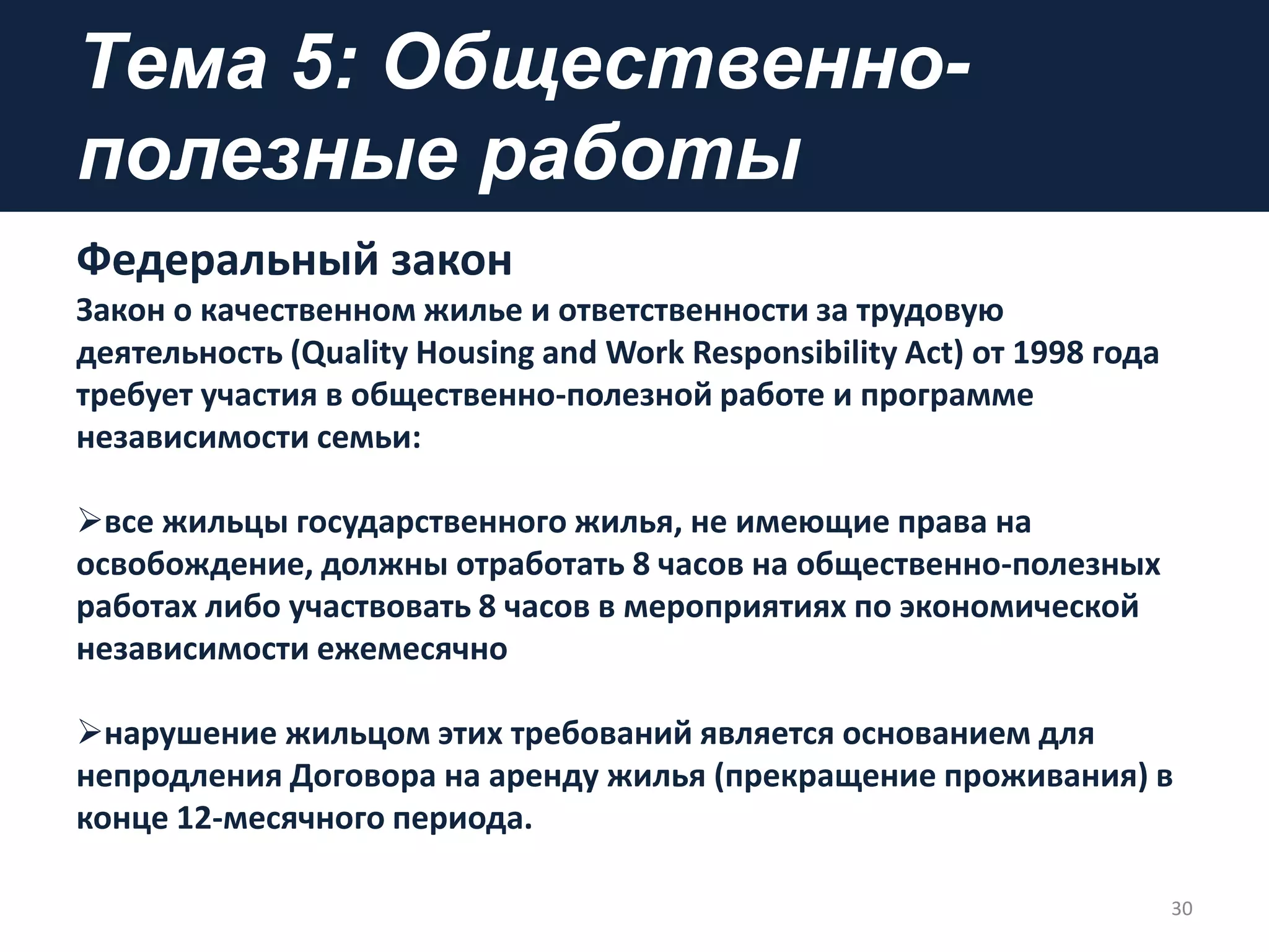 Tема 5: Общественно-
полезные работы
Федеральный закон
Закон о качественном жилье и ответственности за трудовую
деятельность (Quality Housing and Work Responsibility Act) от 1998 года
требует участия в общественно-полезной работе и программе
независимости семьи:
все жильцы государственного жилья, не имеющие права на
освобождение, должны отработать 8 часов на общественно-полезных
работах либо участвовать 8 часов в мероприятиях по экономической
независимости ежемесячно
нарушение жильцом этих требований является основанием для
непродления Договора на аренду жилья (прекращение проживания) в
конце 12-месячного периода.
30
 