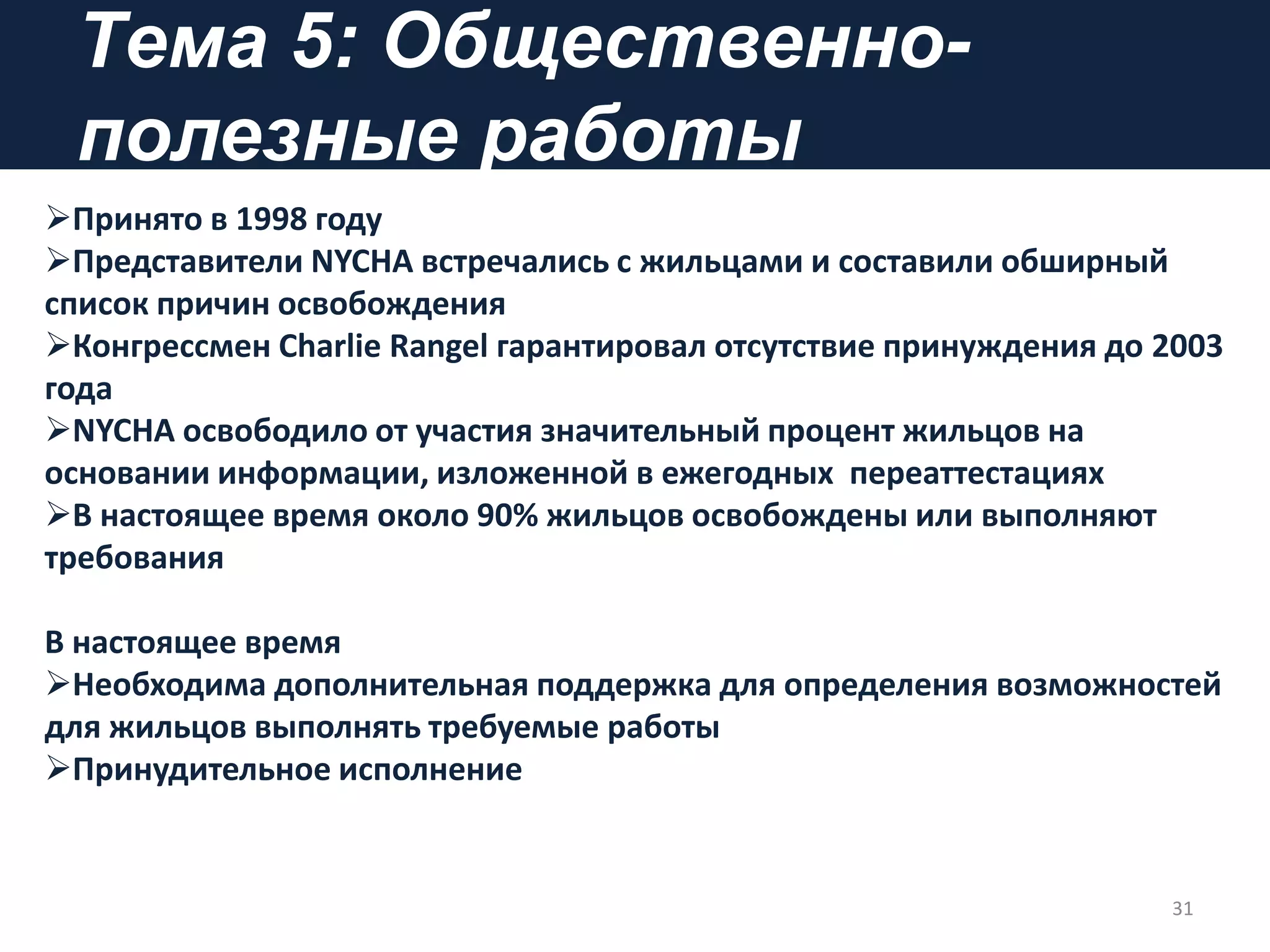 Tема 5: Общественно-
полезные работы
Принято в 1998 году
Представители NYCHA встречались с жильцами и составили обширный
список причин освобождения
Конгрессмен Charlie Rangel гарантировал отсутствие принуждения до 2003
года
NYCHA освободило от участия значительный процент жильцов на
основании информации, изложенной в ежегодных переаттестациях
В настоящее время около 90% жильцов освобождены или выполняют
требования
В настоящее время
Необходима дополнительная поддержка для определения возможностей
для жильцов выполнять требуемые работы
Принудительное исполнение
31
 