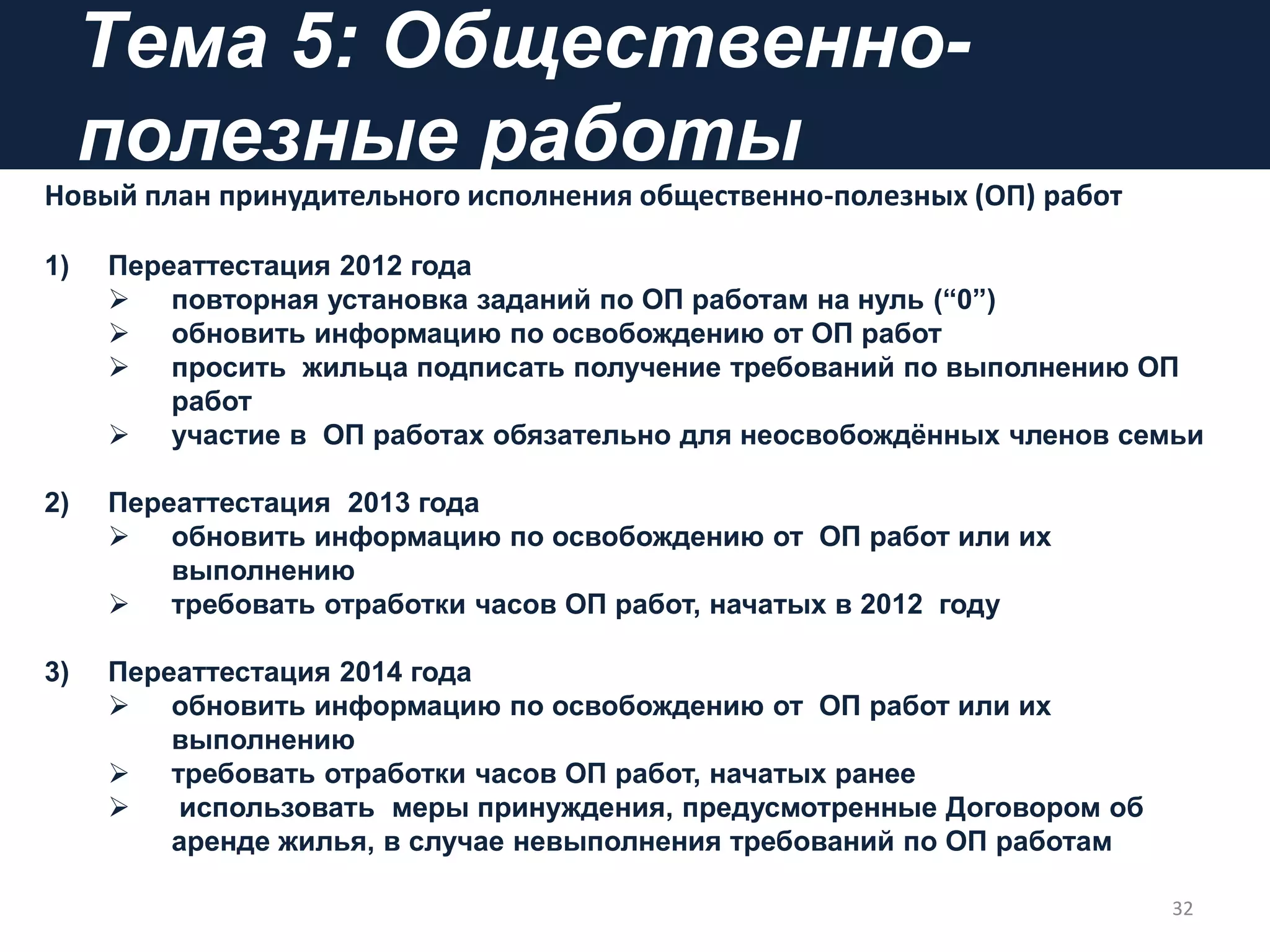 Tема 5: Общественно-
полезные работы
Новый план принудительного исполнения общественно-полезных (ОП) работ
1) Переаттестация 2012 года
 повторная установка заданий по ОП работам на нуль (“0”)
 обновить информацию по освобождению от ОП работ
 просить жильца подписать получение требований по выполнению ОП
работ
 участие в ОП работах обязательно для неосвобождѐнных членов семьи
2) Переаттестация 2013 года
 обновить информацию по освобождению от ОП работ или их
выполнению
 требовать отработки часов ОП работ, начатых в 2012 году
3) Переаттестация 2014 года
 обновить информацию по освобождению от ОП работ или их
выполнению
 требовать отработки часов ОП работ, начатых ранее
 использовать меры принуждения, предусмотренные Договором об
аренде жилья, в случае невыполнения требований по ОП работам
32
 