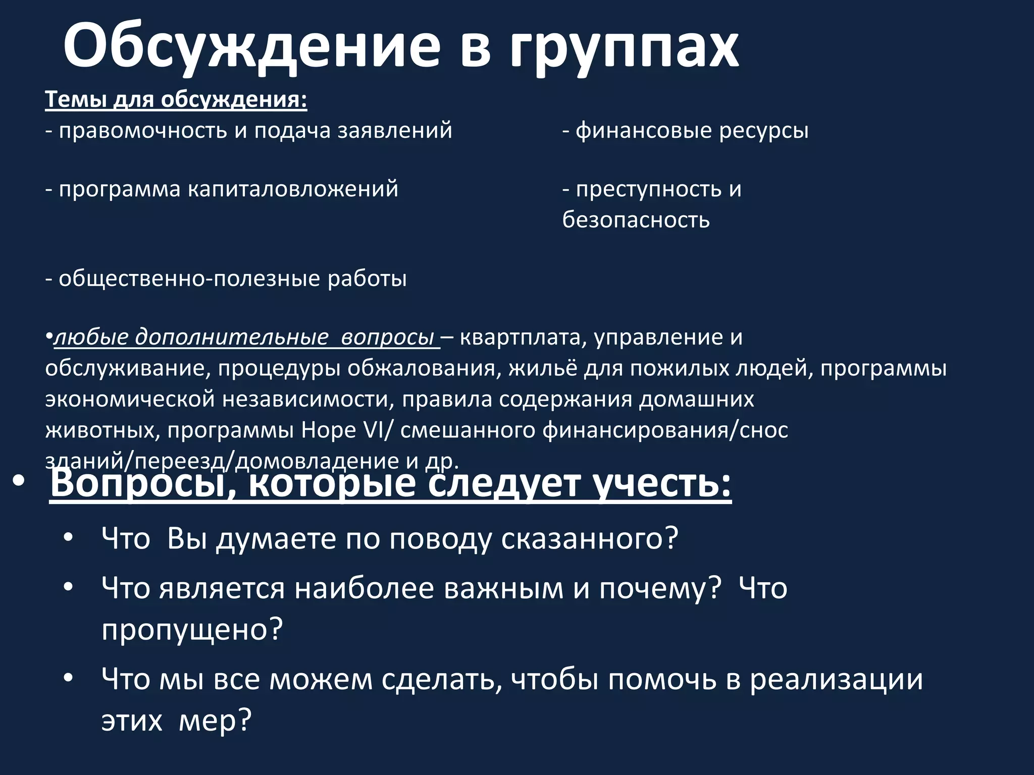 Обсуждение в группах
• Вопросы, которые следует учесть:
• Что Вы думаете по поводу сказанного?
• Что является наиболее важным и почему? Что
пропущено?
• Что мы все можем сделать, чтобы помочь в реализации
этих мер?
Тeмы для обсуждения:
- правомочность и подача заявлений - финансовые ресурсы
- программа капиталовложений - прeступность и
безопасность
- общественно-полезные работы
•любые дополнительные вопросы – квартплата, управление и
обслуживание, процедуры обжалования, жильё для пожилых людей, программы
экономической независимости, правила содержания домашних
животных, программы Hope VI/ смешанного финансирования/снос
зданий/переезд/домовладение и др.
 