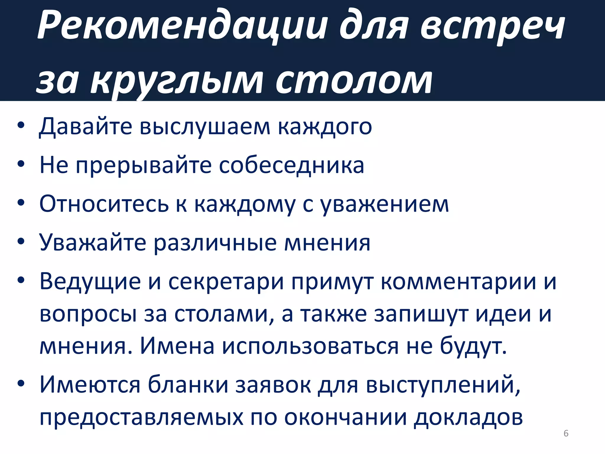 Рекомендации для встреч
за круглым столом
• Давайте выслушаем каждого
• Не прерывайте собеседника
• Относитесь к каждому с уважением
• Уважайте различные мнения
• Ведущие и секретари примут комментарии и
вопросы за столами, а также запишут идеи и
мнения. Имена использоваться не будут.
• Имеются бланки заявок для выступлений,
предоставляемых по окончании докладов 6
 