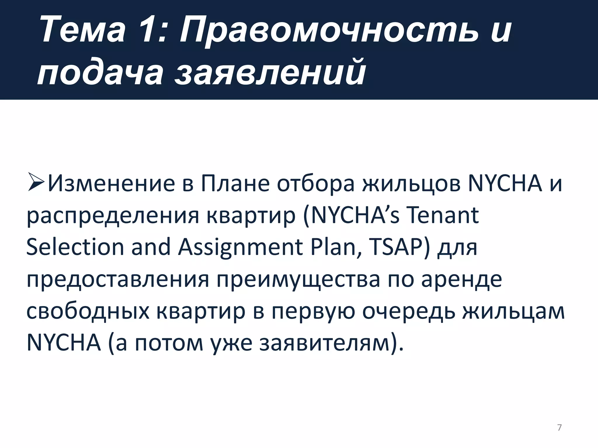 Tема 1: Правомочность и
подача заявлений
7
Изменение в Плане отбора жильцов NYCHA и
распределения квартир (NYCHA’s Tenant
Selection and Assignment Plan, TSAP) для
предоставления преимущества по аренде
свободных квартир в первую очередь жильцам
NYCHA (а потом уже заявителям).
 