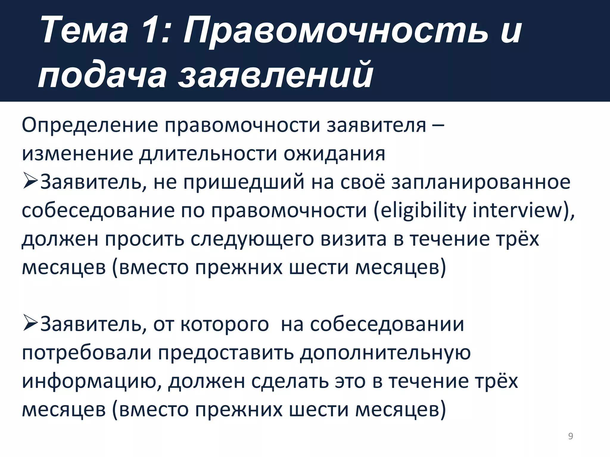 Tема 1: Правомочность и
подача заявлений
9
Определение правомочности заявителя –
изменение длительности ожидания
Заявитель, не пришедший на своё запланированное
собеседование по правомочности (eligibility interview),
должен просить следующего визита в течение трёх
месяцев (вместо прежних шести месяцев)
Заявитель, от которого на собеседовании
потребовали предоставить дополнительную
информацию, должен сделать это в течение трёх
месяцев (вместо прежних шести месяцев)
 