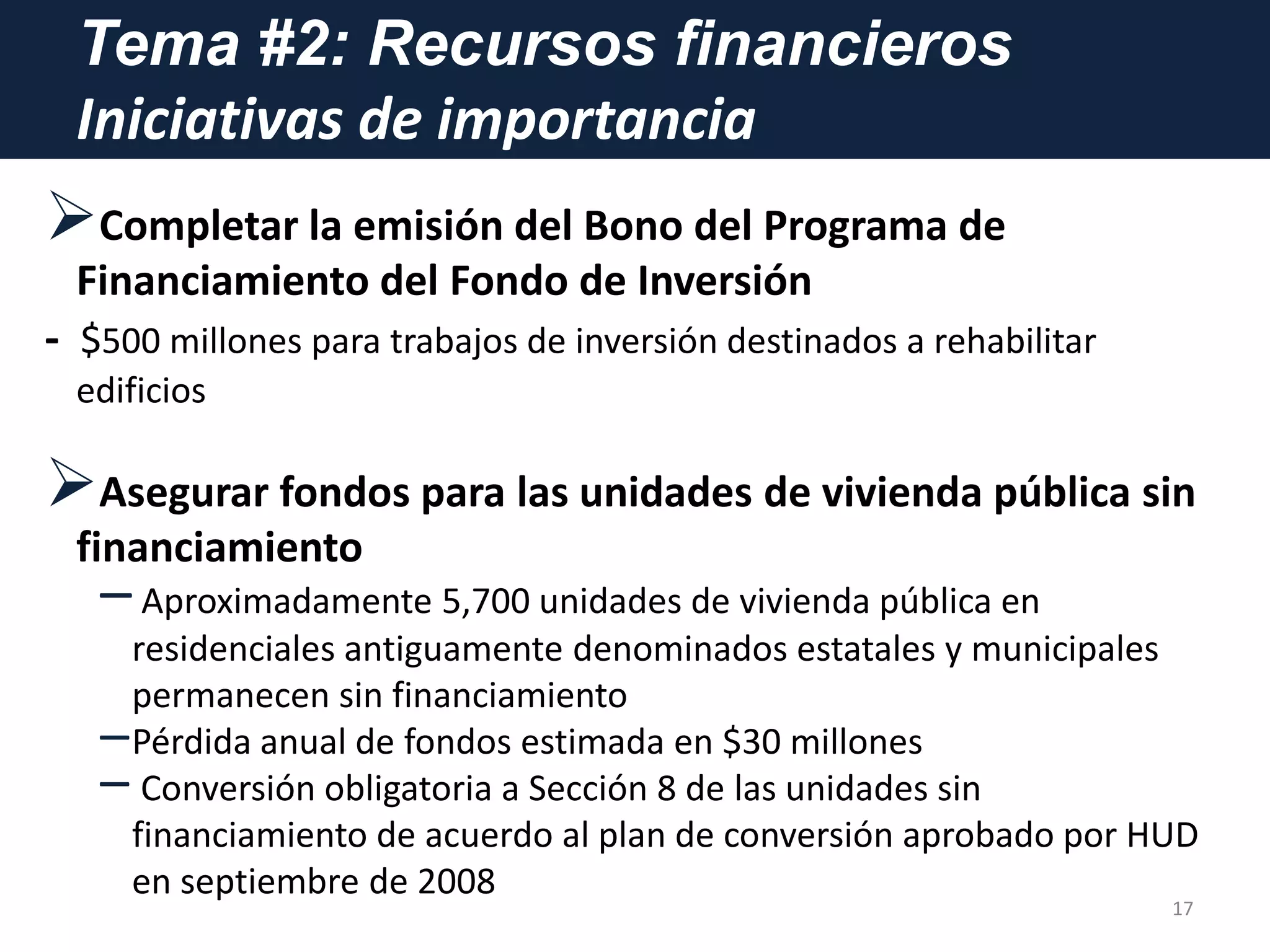 Tema #2: Recursos financieros
Iniciativas de importancia
Completar la emisión del Bono del Programa de
Financiamiento del Fondo de Inversión
- $500 millones para trabajos de inversión destinados a rehabilitar
edificios
Asegurar fondos para las unidades de vivienda pública sin
financiamiento
–Aproximadamente 5,700 unidades de vivienda pública en
residenciales antiguamente denominados estatales y municipales
permanecen sin financiamiento
–Pérdida anual de fondos estimada en $30 millones
– Conversión obligatoria a Sección 8 de las unidades sin
financiamiento de acuerdo al plan de conversión aprobado por HUD
en septiembre de 2008
17
 
