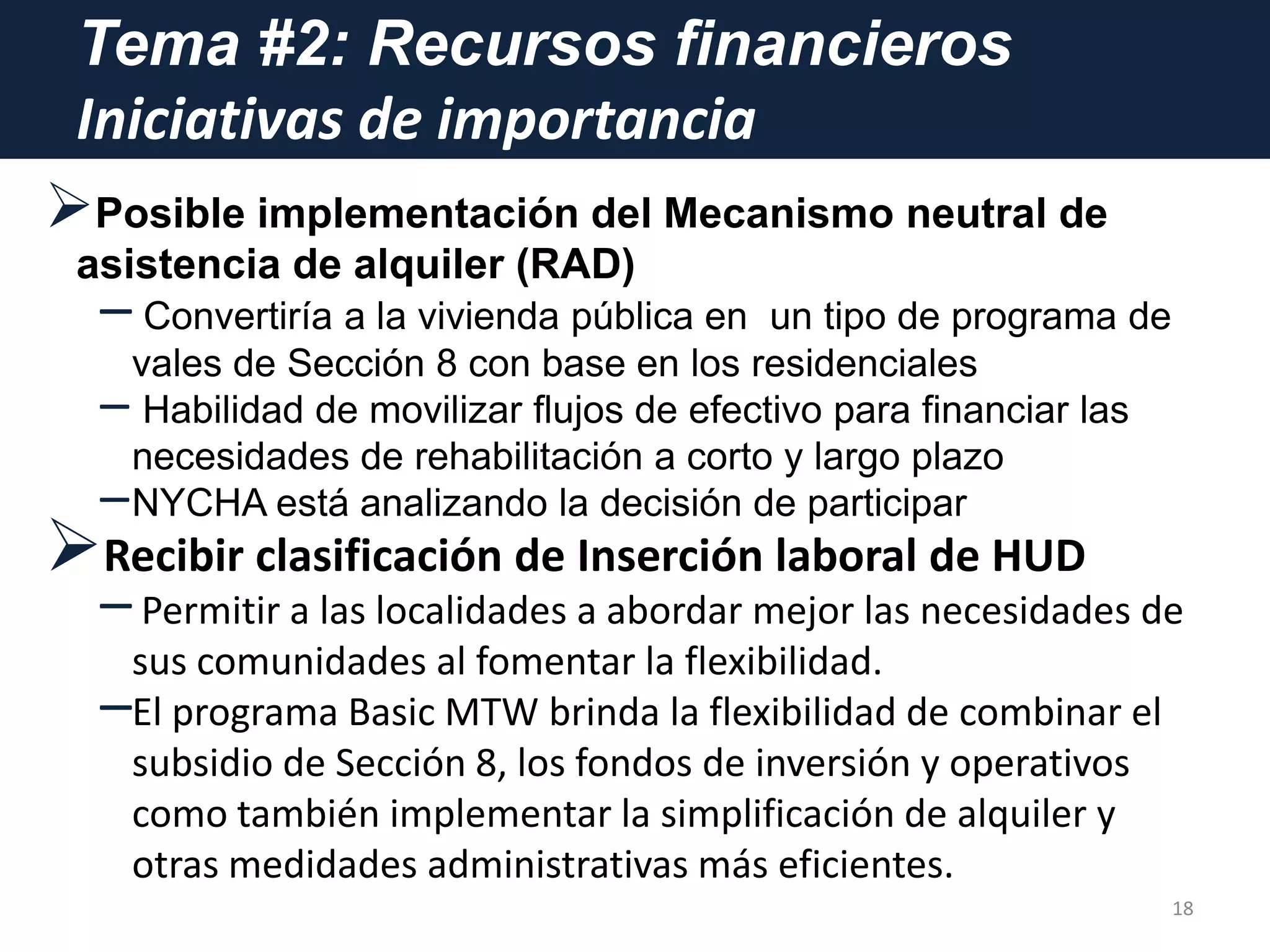 Tema #2: Recursos financieros
Iniciativas de importancia
Posible implementación del Mecanismo neutral de
asistencia de alquiler (RAD)
– Convertiría a la vivienda pública en un tipo de programa de
vales de Sección 8 con base en los residenciales
– Habilidad de movilizar flujos de efectivo para financiar las
necesidades de rehabilitación a corto y largo plazo
–NYCHA está analizando la decisión de participar
Recibir clasificación de Inserción laboral de HUD
–Permitir a las localidades a abordar mejor las necesidades de
sus comunidades al fomentar la flexibilidad.
–El programa Basic MTW brinda la flexibilidad de combinar el
subsidio de Sección 8, los fondos de inversión y operativos
como también implementar la simplificación de alquiler y
otras medidades administrativas más eficientes.
18
 