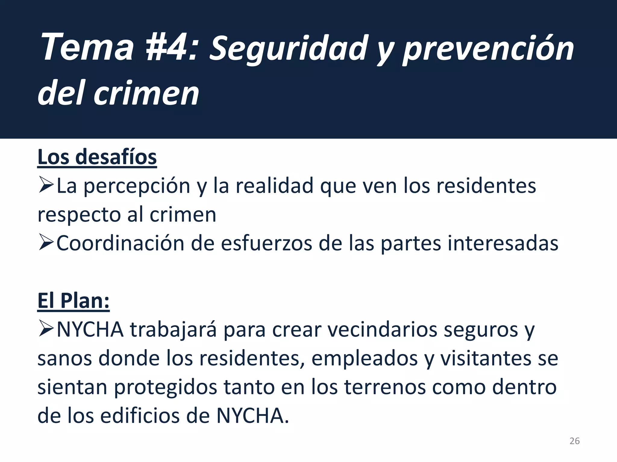 Tema #4: Seguridad y prevención
del crimen
Los desafíos
La percepción y la realidad que ven los residentes
respecto al crimen
Coordinación de esfuerzos de las partes interesadas
El Plan:
NYCHA trabajará para crear vecindarios seguros y
sanos donde los residentes, empleados y visitantes se
sientan protegidos tanto en los terrenos como dentro
de los edificios de NYCHA.
26
 