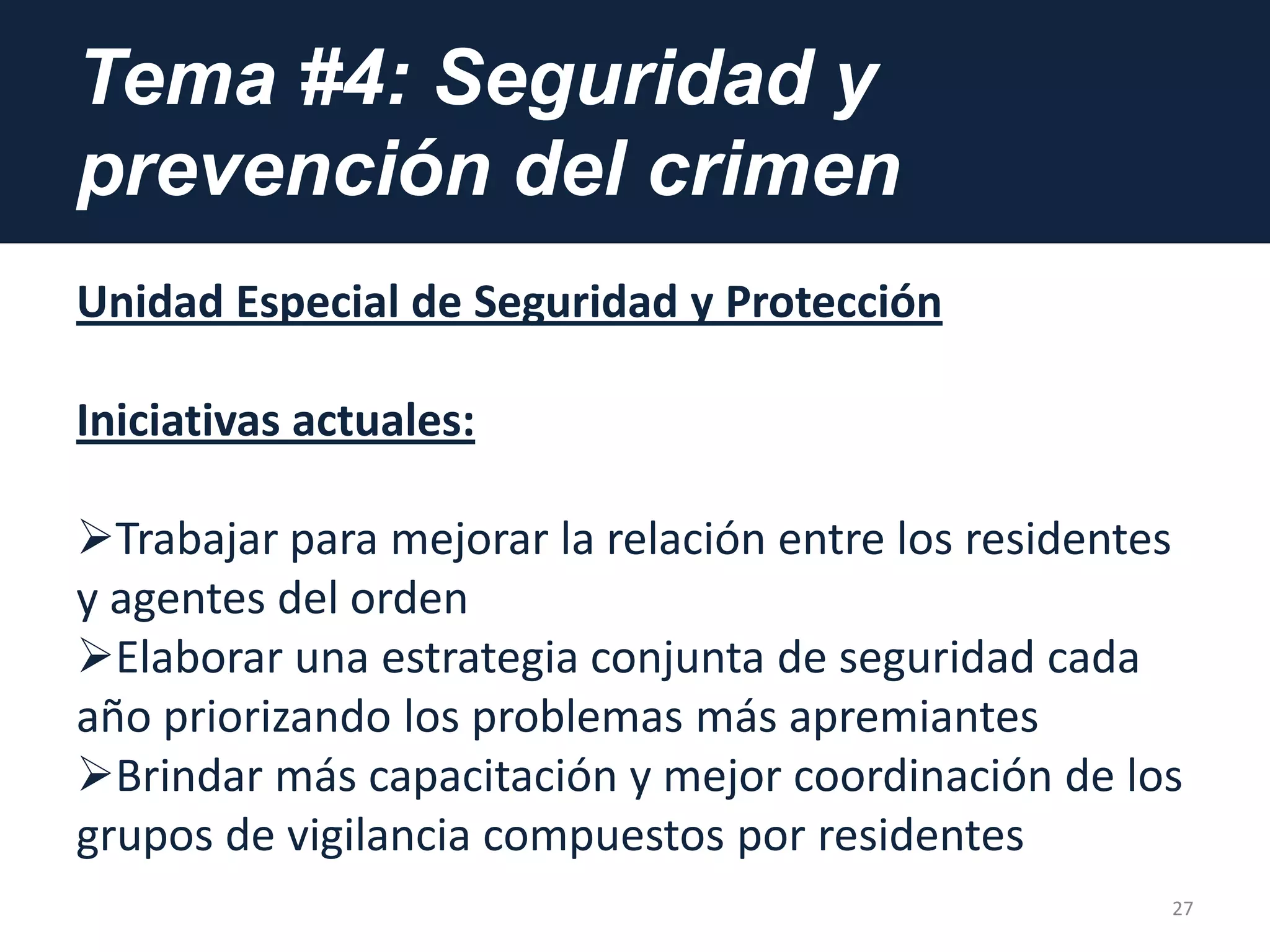 Tema #4: Seguridad y
prevención del crimen
Unidad Especial de Seguridad y Protección
Iniciativas actuales:
Trabajar para mejorar la relación entre los residentes
y agentes del orden
Elaborar una estrategia conjunta de seguridad cada
año priorizando los problemas más apremiantes
Brindar más capacitación y mejor coordinación de los
grupos de vigilancia compuestos por residentes
27
 