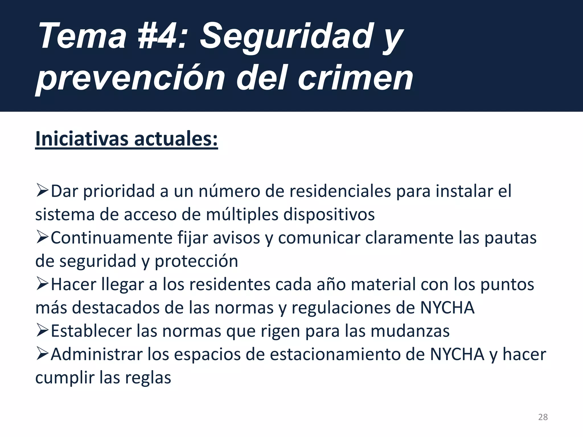 Tema #4: Seguridad y
prevención del crimen
Iniciativas actuales:
Dar prioridad a un número de residenciales para instalar el
sistema de acceso de múltiples dispositivos
Continuamente fijar avisos y comunicar claramente las pautas
de seguridad y protección
Hacer llegar a los residentes cada año material con los puntos
más destacados de las normas y regulaciones de NYCHA
Establecer las normas que rigen para las mudanzas
Administrar los espacios de estacionamiento de NYCHA y hacer
cumplir las reglas
28
 