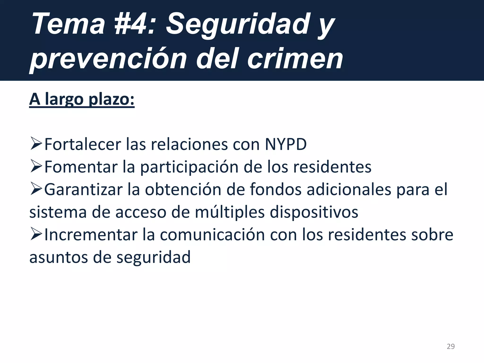 Tema #4: Seguridad y
prevención del crimen
A largo plazo:
Fortalecer las relaciones con NYPD
Fomentar la participación de los residentes
Garantizar la obtención de fondos adicionales para el
sistema de acceso de múltiples dispositivos
Incrementar la comunicación con los residentes sobre
asuntos de seguridad
29
 