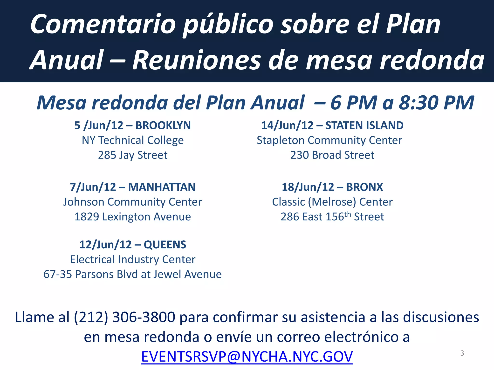 Comentario público sobre el Plan
Anual – Reuniones de mesa redonda
3
Llame al (212) 306-3800 para confirmar su asistencia a las discusiones
en mesa redonda o envíe un correo electrónico a
EVENTSRSVP@NYCHA.NYC.GOV
5 /Jun/12 – BROOKLYN
NY Technical College
285 Jay Street
14/Jun/12 – STATEN ISLAND
Stapleton Community Center
230 Broad Street
7/Jun/12 – MANHATTAN
Johnson Community Center
1829 Lexington Avenue
18/Jun/12 – BRONX
Classic (Melrose) Center
286 East 156th Street
12/Jun/12 – QUEENS
Electrical Industry Center
67-35 Parsons Blvd at Jewel Avenue
Mesa redonda del Plan Anual – 6 PM a 8:30 PM
 