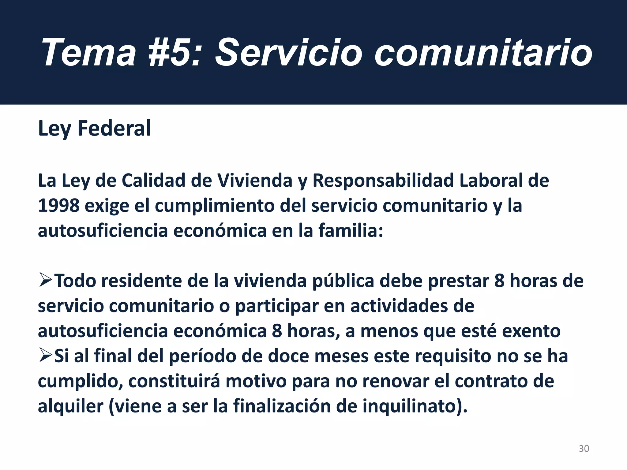 Tema #5: Servicio comunitario
Ley Federal
La Ley de Calidad de Vivienda y Responsabilidad Laboral de
1998 exige el cumplimiento del servicio comunitario y la
autosuficiencia económica en la familia:
Todo residente de la vivienda pública debe prestar 8 horas de
servicio comunitario o participar en actividades de
autosuficiencia económica 8 horas, a menos que esté exento
Si al final del período de doce meses este requisito no se ha
cumplido, constituirá motivo para no renovar el contrato de
alquiler (viene a ser la finalización de inquilinato).
30
 