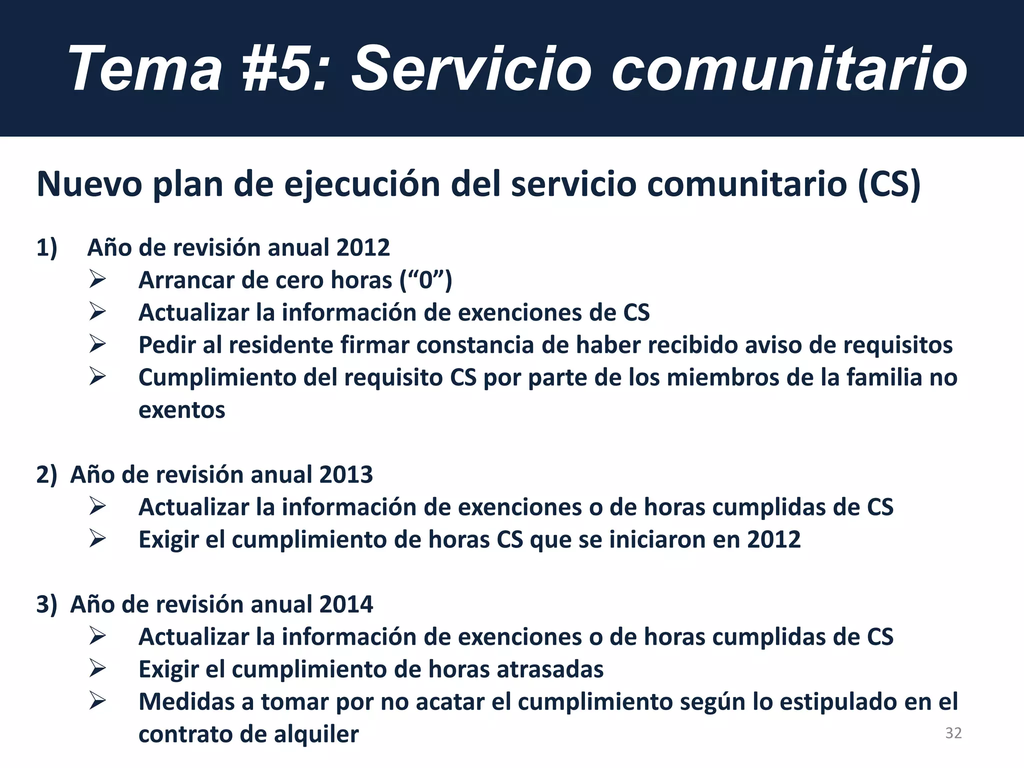 Tema #5: Servicio comunitario
Nuevo plan de ejecución del servicio comunitario (CS)
1) Año de revisión anual 2012
 Arrancar de cero horas (“0”)
 Actualizar la información de exenciones de CS
 Pedir al residente firmar constancia de haber recibido aviso de requisitos
 Cumplimiento del requisito CS por parte de los miembros de la familia no
exentos
2) Año de revisión anual 2013
 Actualizar la información de exenciones o de horas cumplidas de CS
 Exigir el cumplimiento de horas CS que se iniciaron en 2012
3) Año de revisión anual 2014
 Actualizar la información de exenciones o de horas cumplidas de CS
 Exigir el cumplimiento de horas atrasadas
 Medidas a tomar por no acatar el cumplimiento según lo estipulado en el
contrato de alquiler 32
 