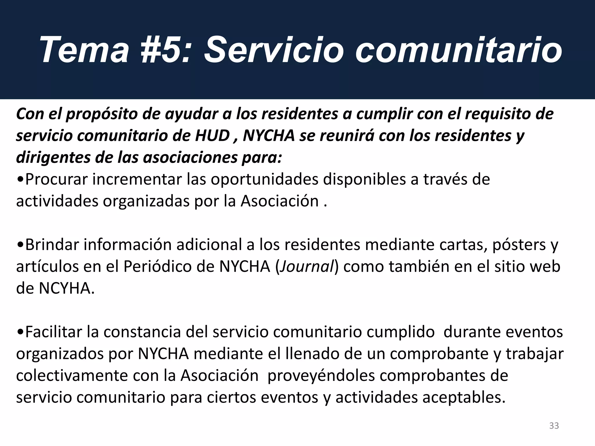 Tema #5: Servicio comunitario
33
Con el propósito de ayudar a los residentes a cumplir con el requisito de
servicio comunitario de HUD , NYCHA se reunirá con los residentes y
dirigentes de las asociaciones para:
•Procurar incrementar las oportunidades disponibles a través de
actividades organizadas por la Asociación .
•Brindar información adicional a los residentes mediante cartas, pósters y
artículos en el Periódico de NYCHA (Journal) como también en el sitio web
de NCYHA.
•Facilitar la constancia del servicio comunitario cumplido durante eventos
organizados por NYCHA mediante el llenado de un comprobante y trabajar
colectivamente con la Asociación proveyéndoles comprobantes de
servicio comunitario para ciertos eventos y actividades aceptables.
 
