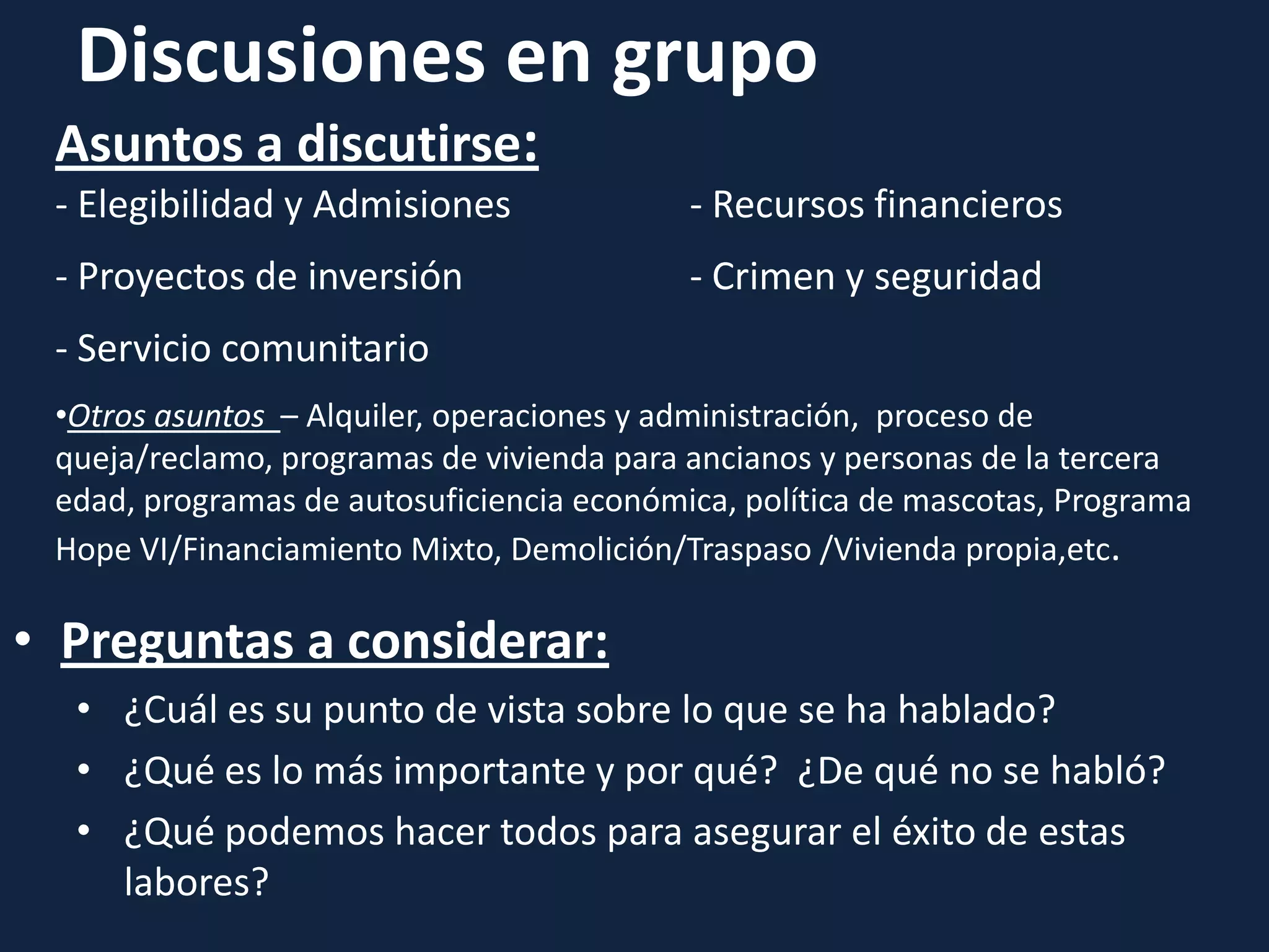 Discusiones en grupo
• Preguntas a considerar:
• ¿Cuál es su punto de vista sobre lo que se ha hablado?
• ¿Qué es lo más importante y por qué? ¿De qué no se habló?
• ¿Qué podemos hacer todos para asegurar el éxito de estas
labores?
Asuntos a discutirse:
- Elegibilidad y Admisiones - Recursos financieros
- Proyectos de inversión - Crimen y seguridad
- Servicio comunitario
•Otros asuntos – Alquiler, operaciones y administración, proceso de
queja/reclamo, programas de vivienda para ancianos y personas de la tercera
edad, programas de autosuficiencia económica, política de mascotas, Programa
Hope VI/Financiamiento Mixto, Demolición/Traspaso /Vivienda propia,etc.
 