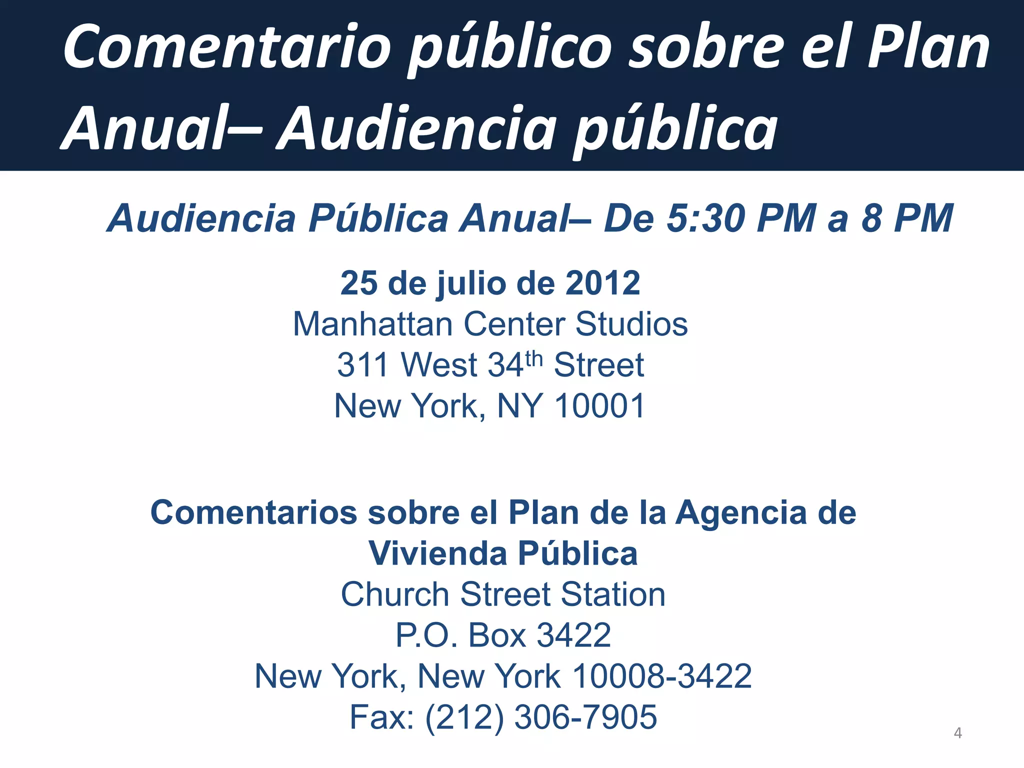 Comentario público sobre el Plan
Anual– Audiencia pública
4
Audiencia Pública Anual– De 5:30 PM a 8 PM
25 de julio de 2012
Manhattan Center Studios
311 West 34th Street
New York, NY 10001
Comentarios sobre el Plan de la Agencia de
Vivienda Pública
Church Street Station
P.O. Box 3422
New York, New York 10008-3422
Fax: (212) 306-7905
 