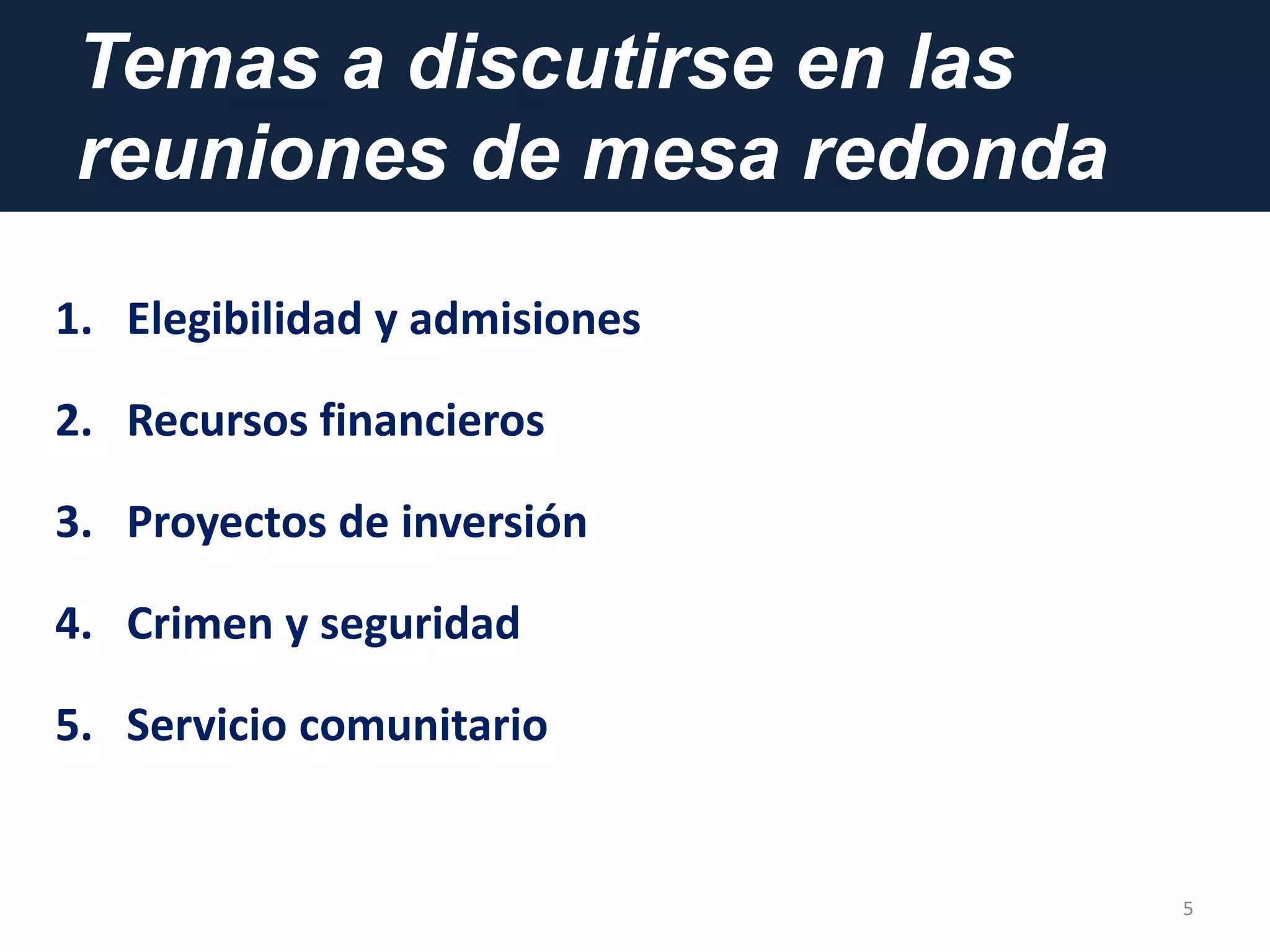 Temas a discutirse en las
reuniones de mesa redonda
5
1. Elegibilidad y admisiones
2. Recursos financieros
3. Proyectos de inversión
4. Crimen y seguridad
5. Servicio comunitario
 