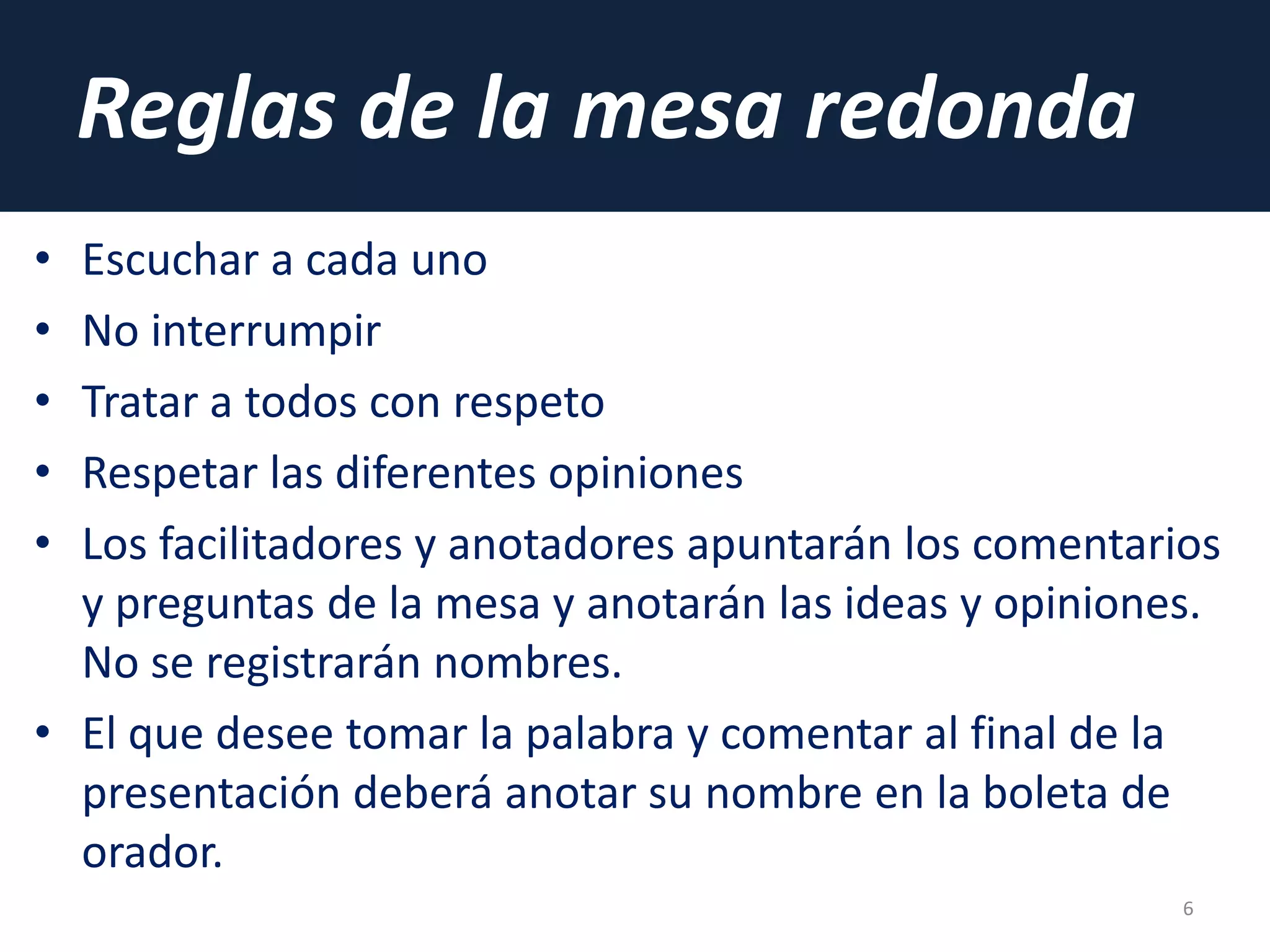 Reglas de la mesa redonda
• Escuchar a cada uno
• No interrumpir
• Tratar a todos con respeto
• Respetar las diferentes opiniones
• Los facilitadores y anotadores apuntarán los comentarios
y preguntas de la mesa y anotarán las ideas y opiniones.
No se registrarán nombres.
• El que desee tomar la palabra y comentar al final de la
presentación deberá anotar su nombre en la boleta de
orador.
6
 