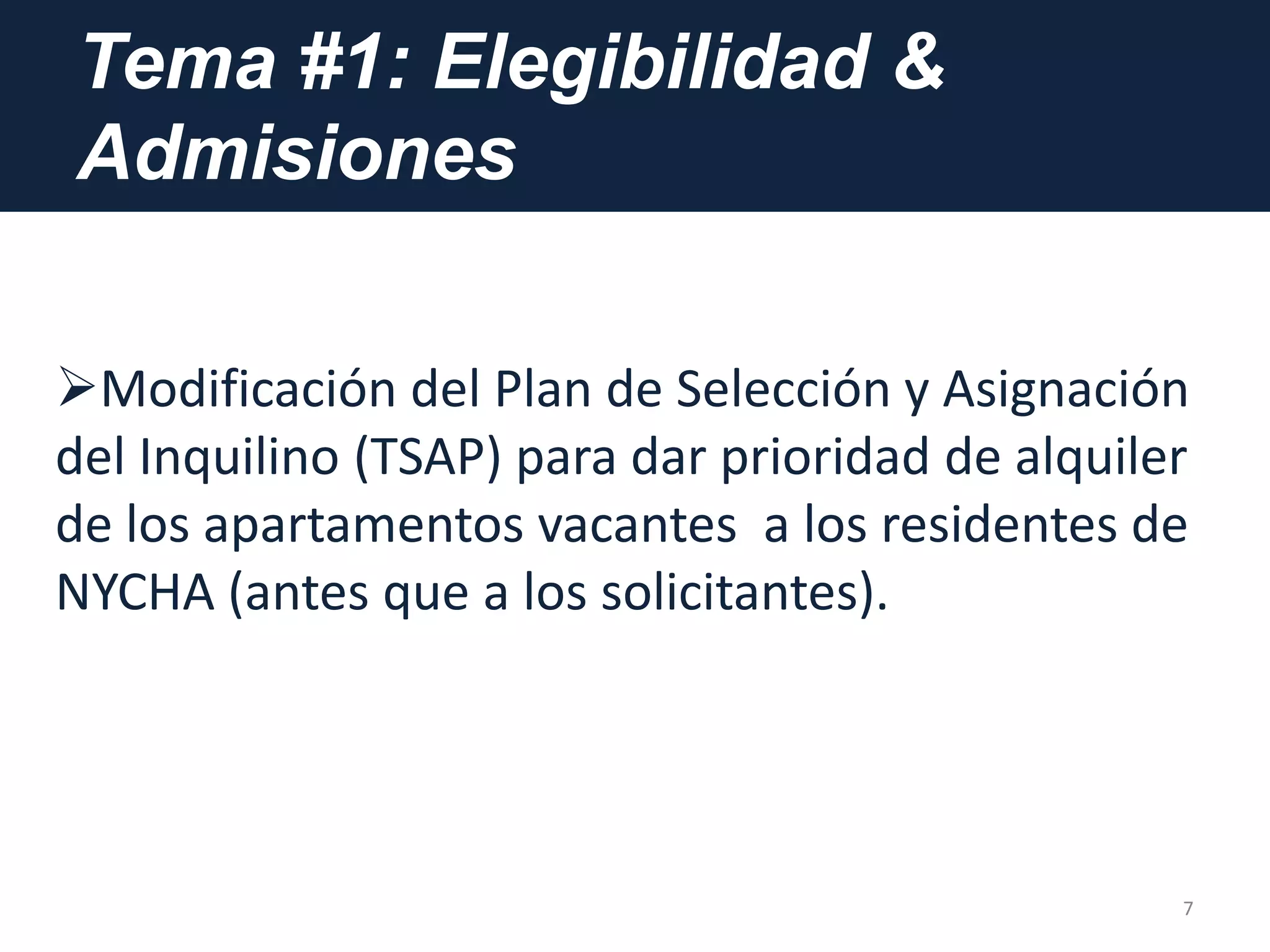 Tema #1: Elegibilidad &
Admisiones
7
Modificación del Plan de Selección y Asignación
del Inquilino (TSAP) para dar prioridad de alquiler
de los apartamentos vacantes a los residentes de
NYCHA (antes que a los solicitantes).
 