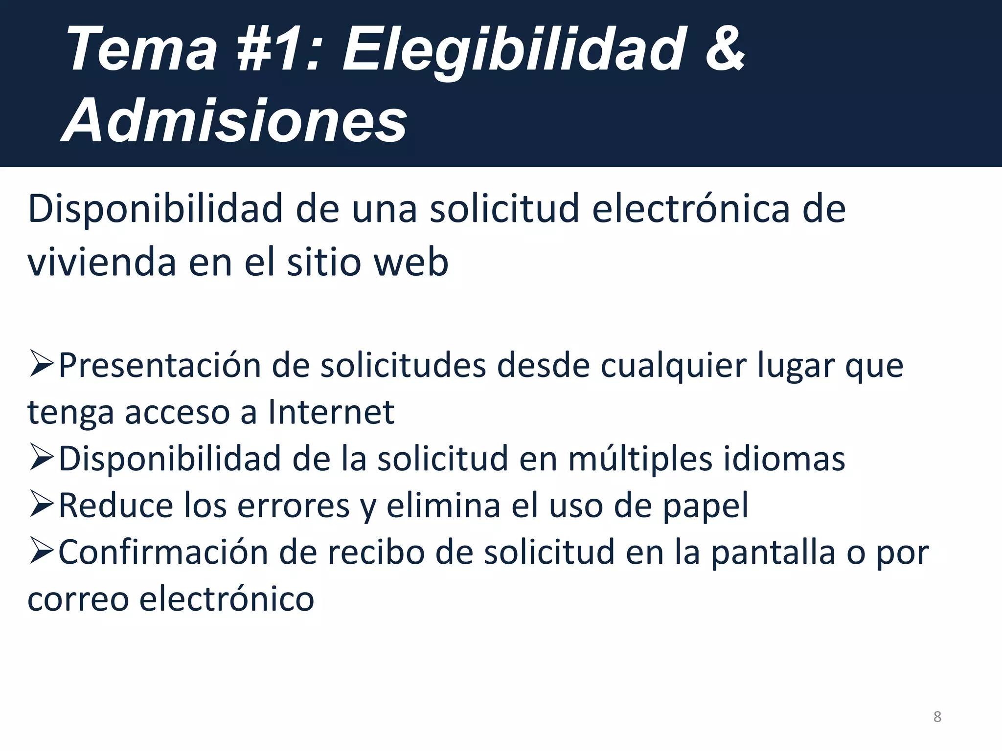 Tema #1: Elegibilidad &
Admisiones
8
Disponibilidad de una solicitud electrónica de
vivienda en el sitio web
Presentación de solicitudes desde cualquier lugar que
tenga acceso a Internet
Disponibilidad de la solicitud en múltiples idiomas
Reduce los errores y elimina el uso de papel
Confirmación de recibo de solicitud en la pantalla o por
correo electrónico
 