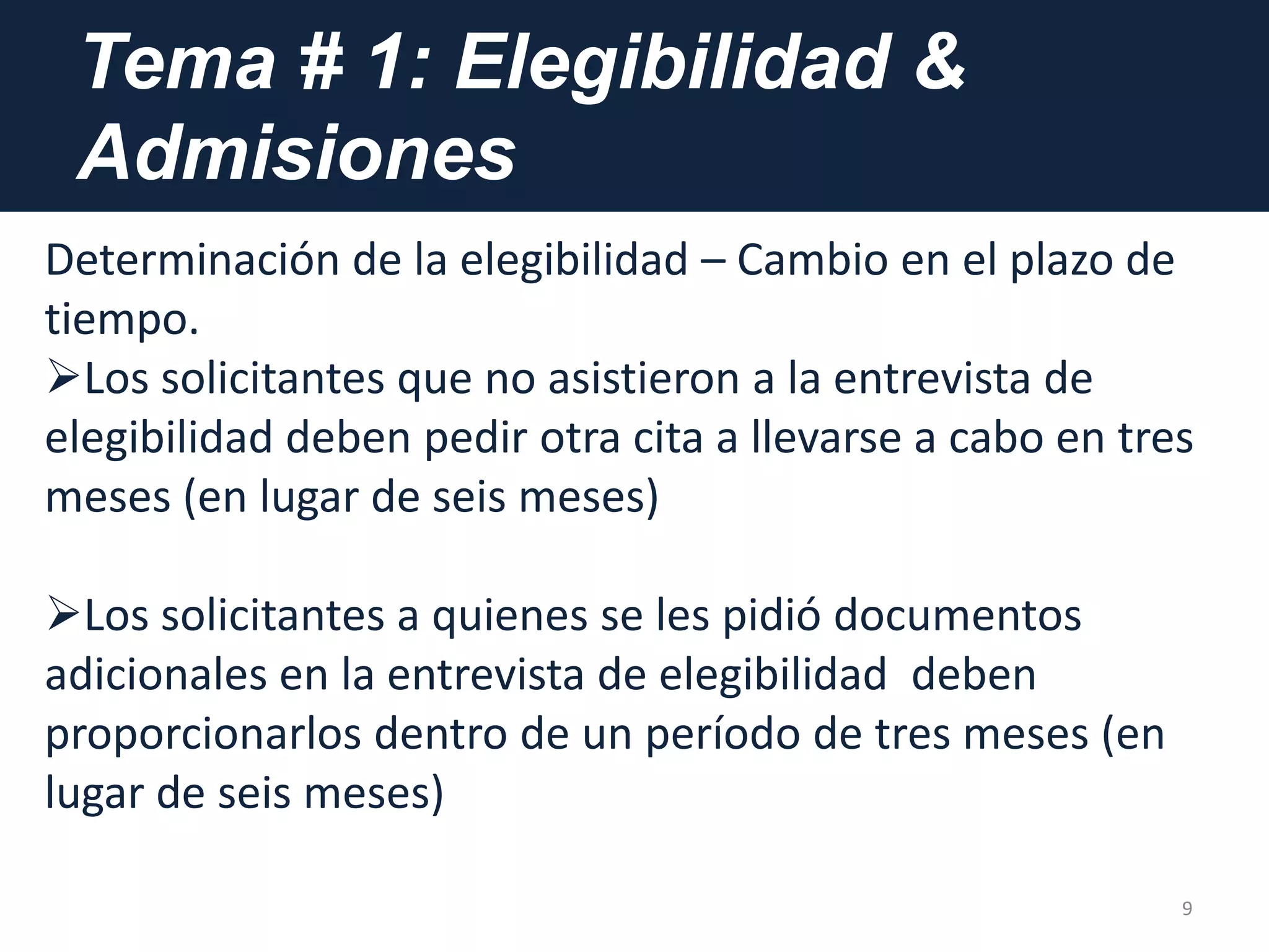 Tema # 1: Elegibilidad &
Admisiones
9
Determinación de la elegibilidad – Cambio en el plazo de
tiempo.
Los solicitantes que no asistieron a la entrevista de
elegibilidad deben pedir otra cita a llevarse a cabo en tres
meses (en lugar de seis meses)
Los solicitantes a quienes se les pidió documentos
adicionales en la entrevista de elegibilidad deben
proporcionarlos dentro de un período de tres meses (en
lugar de seis meses)
 