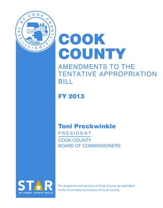 COOK
COUNTY
AMENDMENTS TO THE
TENTATIVE APPROPRIATION
BILL

FY 2013



Toni Preckwinkle
PRESIDENT
COOK COUNTY
BOARD OF COMMISSIONERS




For programs and services of Cook County as submitted
to the Committee on Finance of Cook County.
 