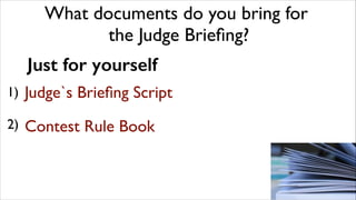 What documents do you bring for	

the Judge Brieﬁng?
Just for yourself
1) Judge`s
	


Brieﬁng Script

"

2)	

 Contest

Ru...