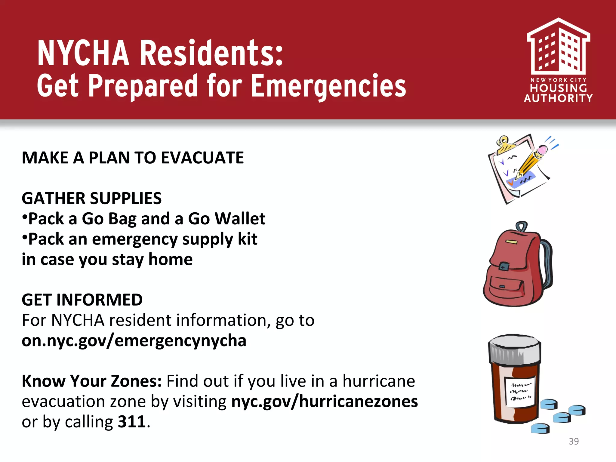 39
MAKE A PLAN TO EVACUATE
GATHER SUPPLIES
•Pack a Go Bag and a Go Wallet
•Pack an emergency supply kit
in case you stay home
GET INFORMED
For NYCHA resident information, go to
on.nyc.gov/emergencynycha
Know Your Zones: Find out if you live in a hurricane
evacuation zone by visiting nyc.gov/hurricanezones
or by calling 311.
 