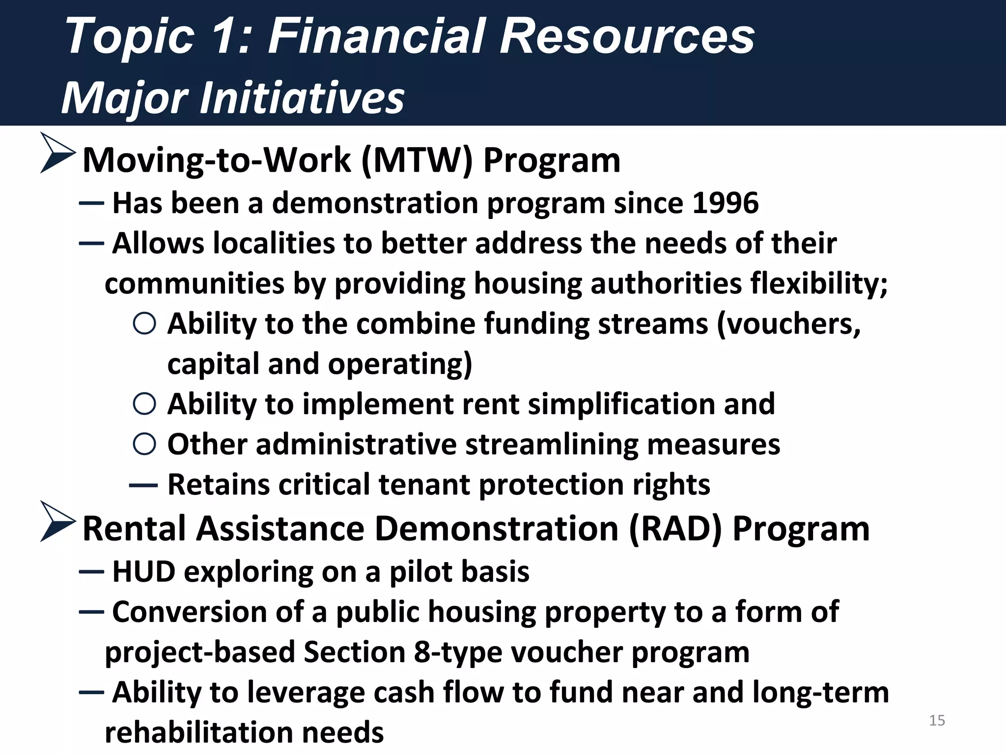 Topic 1: Financial Resources
Major Initiatives
Moving-to-Work (MTW) Program
– Has been a demonstration program since 1996
– Allows localities to better address the needs of their
communities by providing housing authorities flexibility;
oAbility to the combine funding streams (vouchers,
capital and operating)
oAbility to implement rent simplification and
oOther administrative streamlining measures
‒ Retains critical tenant protection rights
Rental Assistance Demonstration (RAD) Program
– HUD exploring on a pilot basis
– Conversion of a public housing property to a form of
project-based Section 8-type voucher program
– Ability to leverage cash flow to fund near and long-term
rehabilitation needs
15
 