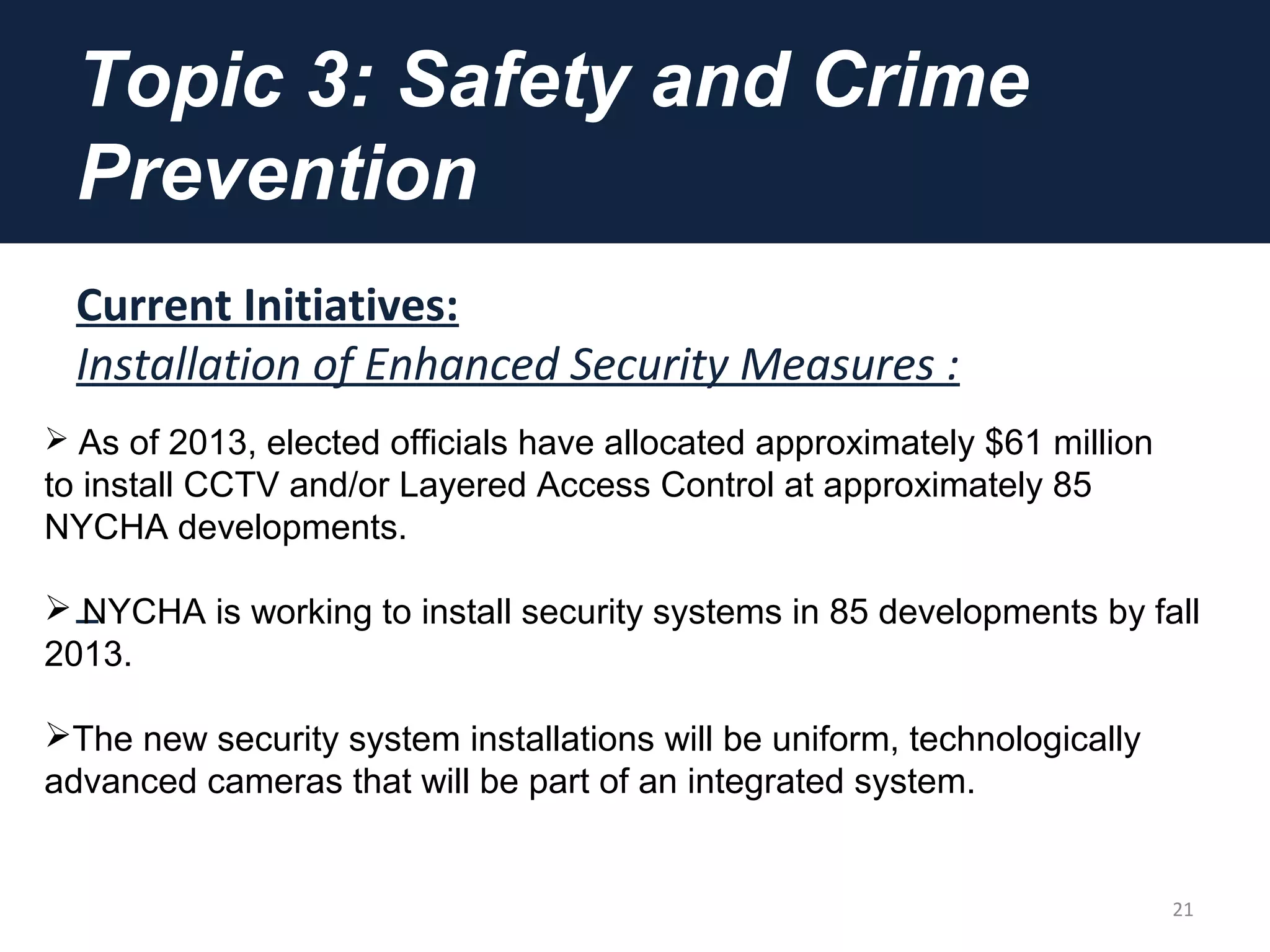 Topic 3: Safety and Crime
Prevention
Current Initiatives:
Installation of Enhanced Security Measures :
21
 As of 2013, elected officials have allocated approximately $61 million
to install CCTV and/or Layered Access Control at approximately 85
NYCHA developments.
 NYCHA is working to install security systems in 85 developments by fall
2013.
The new security system installations will be uniform, technologically
advanced cameras that will be part of an integrated system.
 