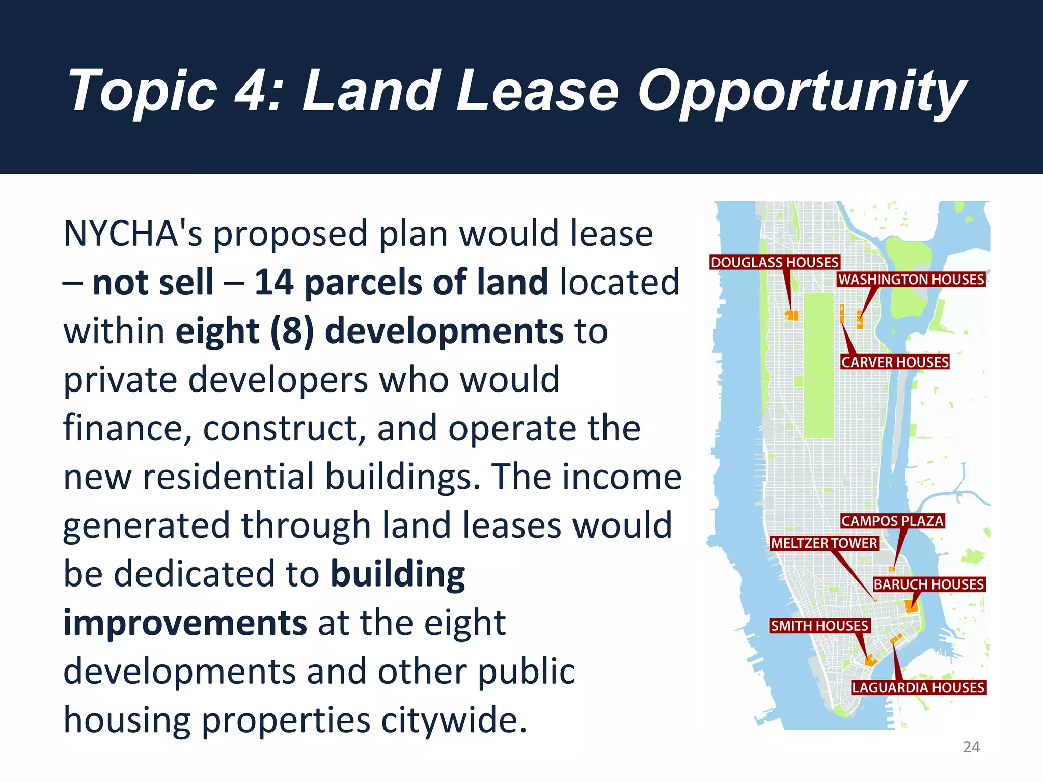 Topic 4: Land Lease Opportunity
NYCHA's proposed plan would lease
– not sell – 14 parcels of land located
within eight (8) developments to
private developers who would
finance, construct, and operate the
new residential buildings. The income
generated through land leases would
be dedicated to building
improvements at the eight
developments and other public
housing properties citywide.
24
 