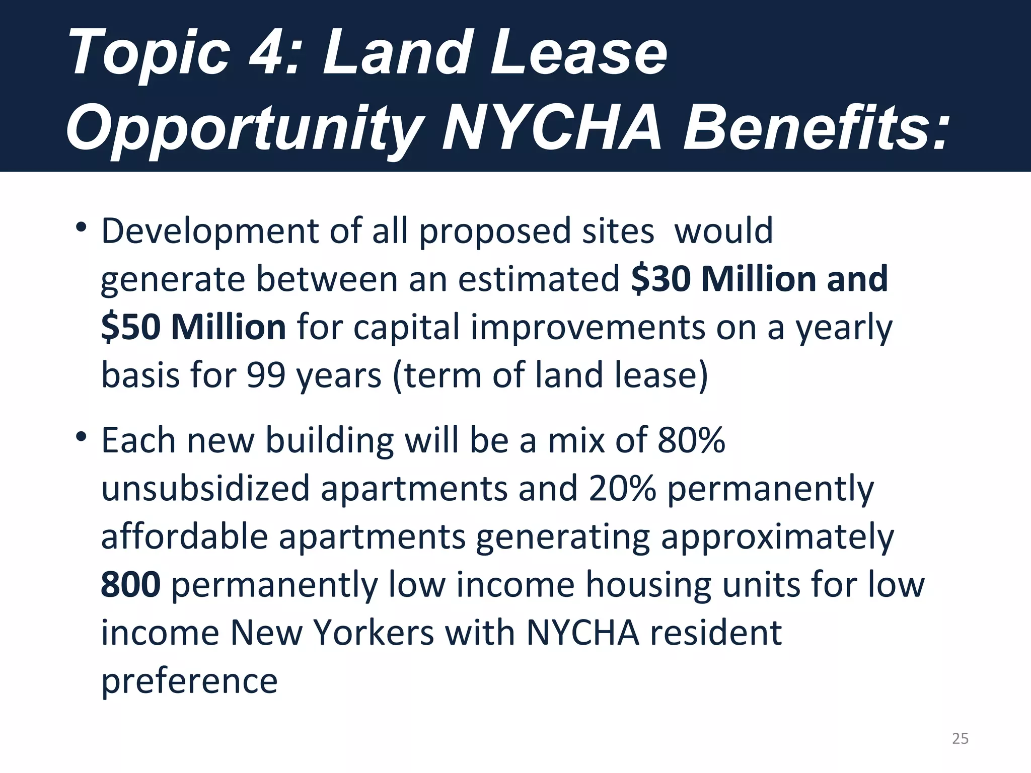 Topic 4: Land Lease
Opportunity NYCHA Benefits:
• Development of all proposed sites would
generate between an estimated $30 Million and
$50 Million for capital improvements on a yearly
basis for 99 years (term of land lease)
• Each new building will be a mix of 80%
unsubsidized apartments and 20% permanently
affordable apartments generating approximately
800 permanently low income housing units for low
income New Yorkers with NYCHA resident
preference
25
 