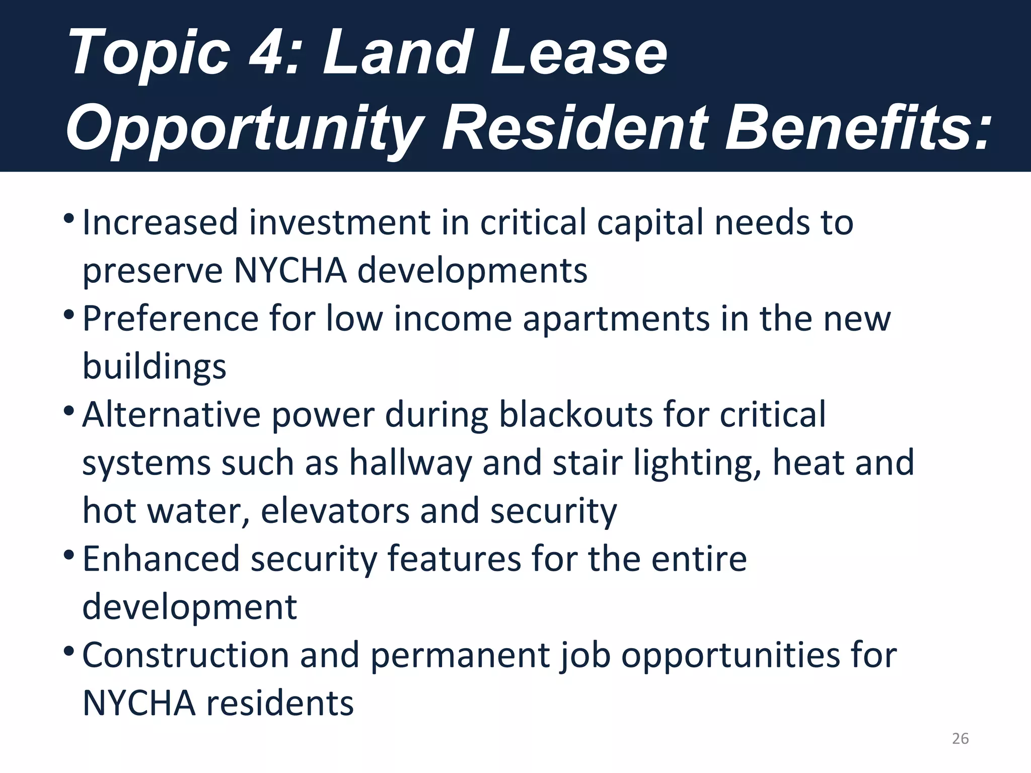 Topic 4: Land Lease
Opportunity Resident Benefits:
•Increased investment in critical capital needs to
preserve NYCHA developments
•Preference for low income apartments in the new
buildings
•Alternative power during blackouts for critical
systems such as hallway and stair lighting, heat and
hot water, elevators and security
•Enhanced security features for the entire
development
•Construction and permanent job opportunities for
NYCHA residents
26
 