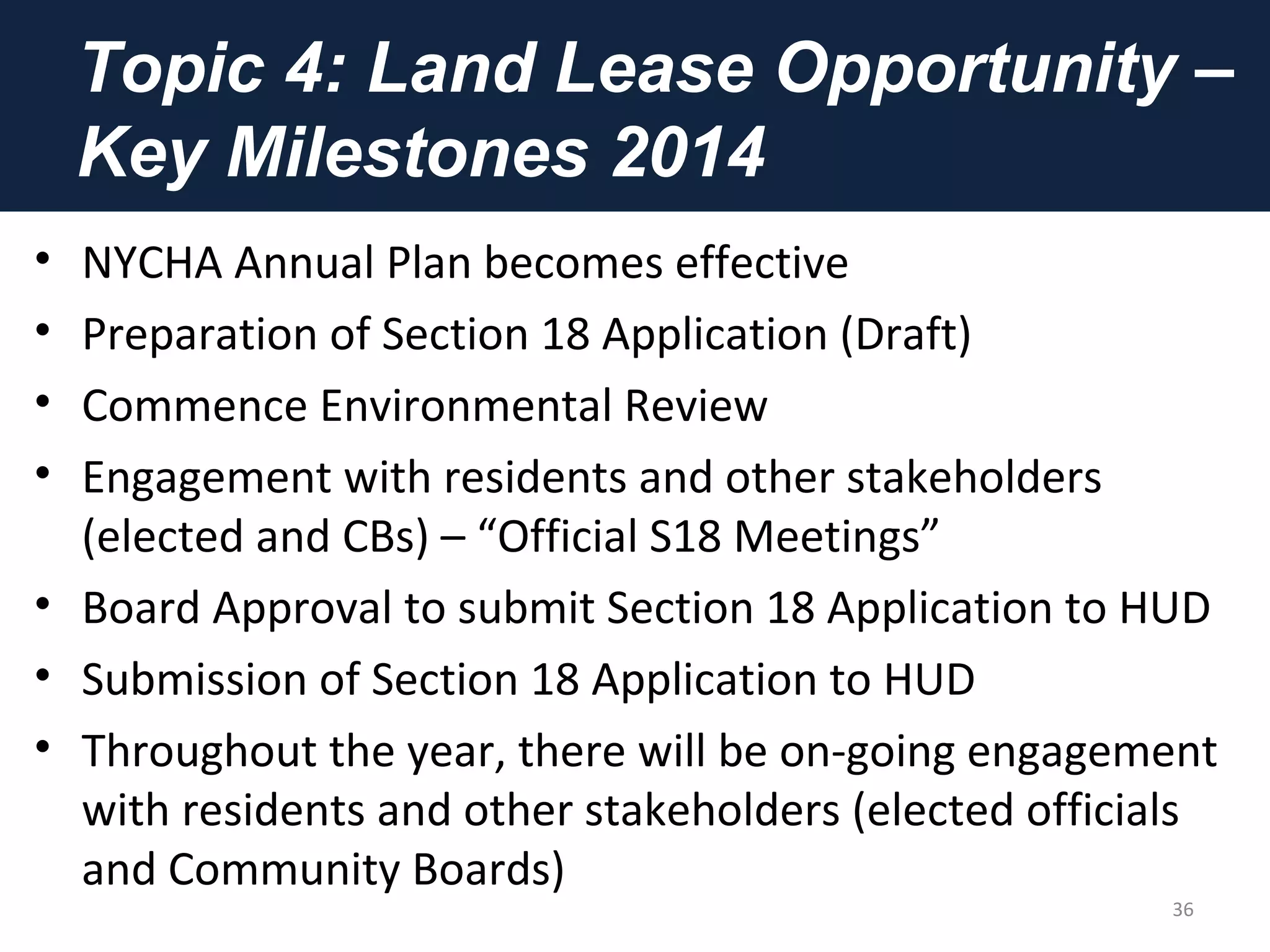 Topic 4: Land Lease Opportunity –
Key Milestones 2014
• NYCHA Annual Plan becomes effective
• Preparation of Section 18 Application (Draft)
• Commence Environmental Review
• Engagement with residents and other stakeholders
(elected and CBs) – “Official S18 Meetings”
• Board Approval to submit Section 18 Application to HUD
• Submission of Section 18 Application to HUD
• Throughout the year, there will be on-going engagement
with residents and other stakeholders (elected officials
and Community Boards)
36
 