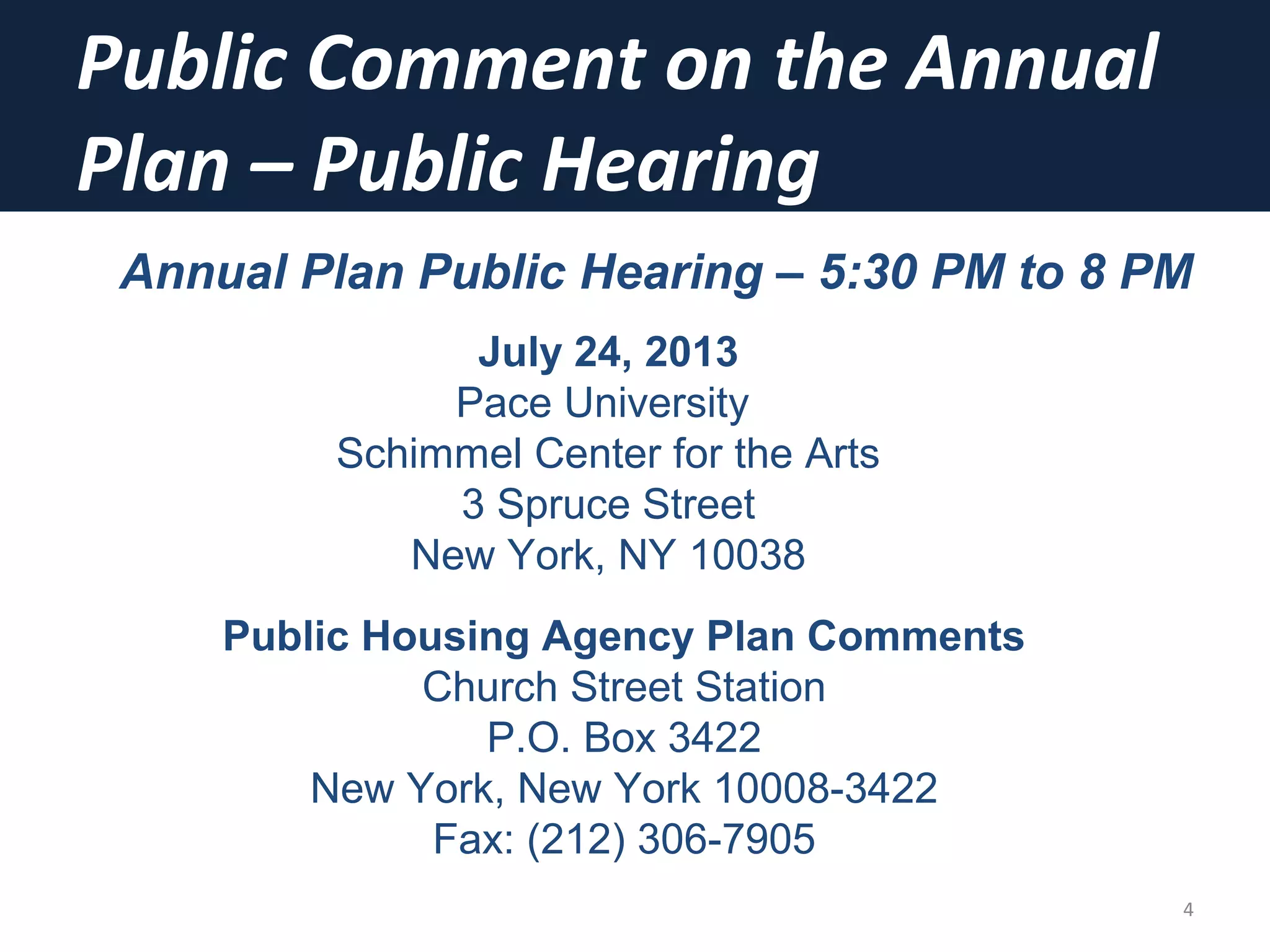 Public Comment on the Annual
Plan – Public Hearing
4
Annual Plan Public Hearing – 5:30 PM to 8 PM
July 24, 2013
Pace University
Schimmel Center for the Arts
3 Spruce Street
New York, NY 10038
Public Housing Agency Plan Comments
Church Street Station
P.O. Box 3422
New York, New York 10008-3422
Fax: (212) 306-7905
 