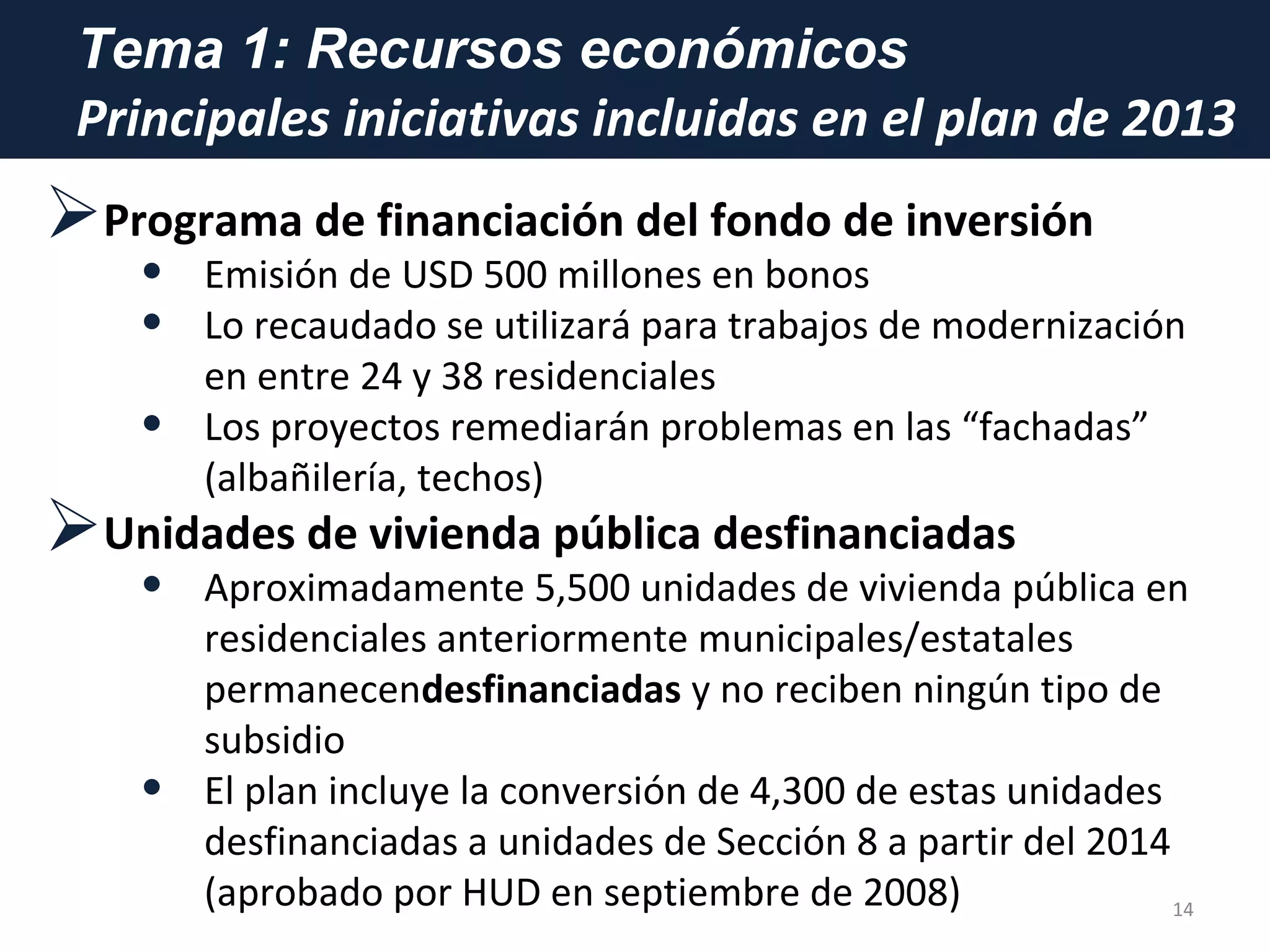 Tema 1: Recursos económicos
Principales iniciativas incluidas en el plan de 2013
Programa de financiación del fondo de inversión
• Emisión de USD 500 millones en bonos
• Lo recaudado se utilizará para trabajos de modernización
en entre 24 y 38 residenciales
• Los proyectos remediarán problemas en las “fachadas”
(albañilería, techos)
Unidades de vivienda pública desfinanciadas
• Aproximadamente 5,500 unidades de vivienda pública en
residenciales anteriormente municipales/estatales
permanecendesfinanciadas y no reciben ningún tipo de
subsidio
• El plan incluye la conversión de 4,300 de estas unidades
desfinanciadas a unidades de Sección 8 a partir del 2014
(aprobado por HUD en septiembre de 2008) 14
 