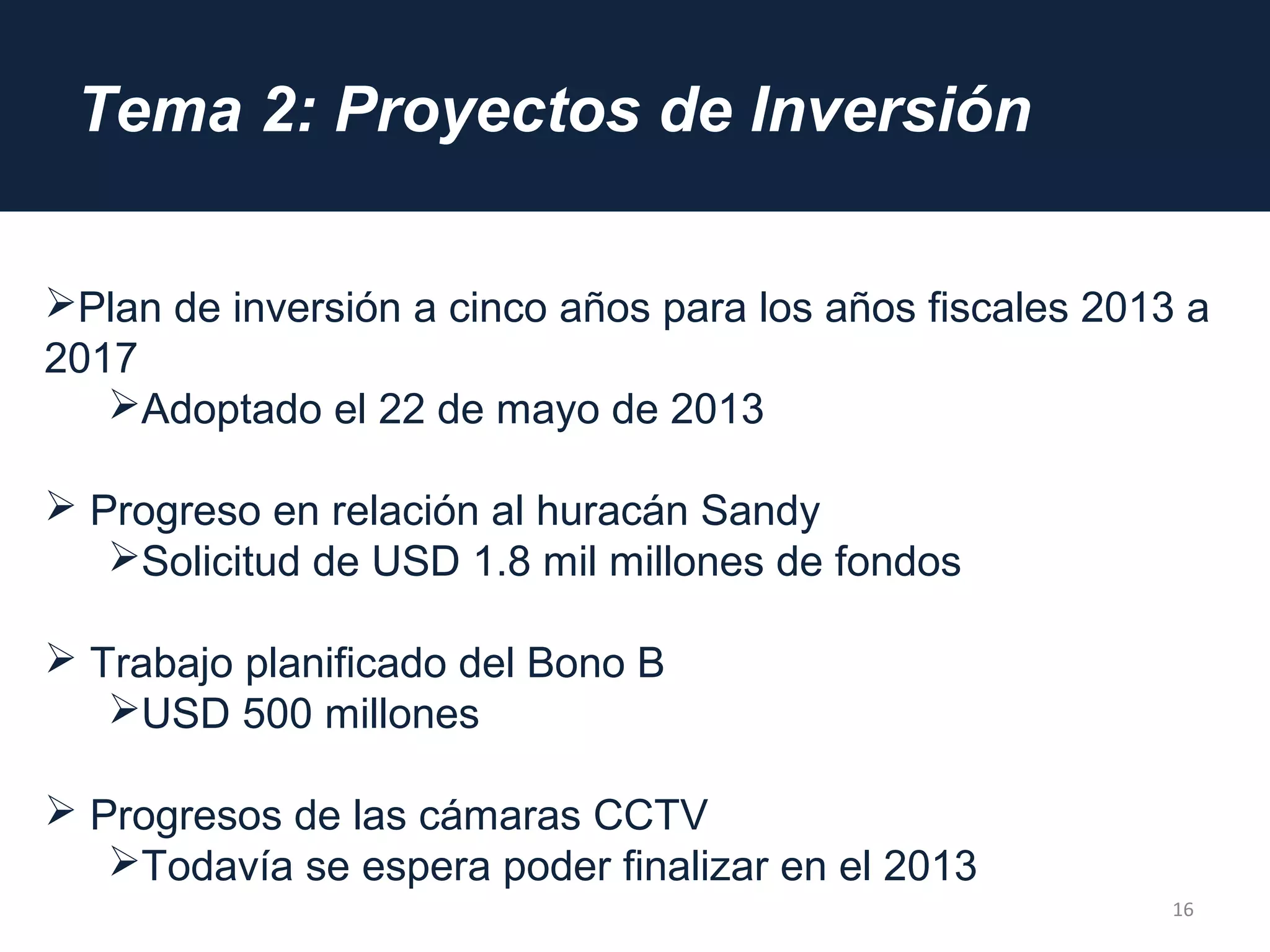 Tema 2: Proyectos de Inversión
16
Plan de inversión a cinco años para los años fiscales 2013 a
2017
Adoptado el 22 de mayo de 2013
 Progreso en relación al huracán Sandy
Solicitud de USD 1.8 mil millones de fondos
 Trabajo planificado del Bono B
USD 500 millones
 Progresos de las cámaras CCTV
Todavía se espera poder finalizar en el 2013
 