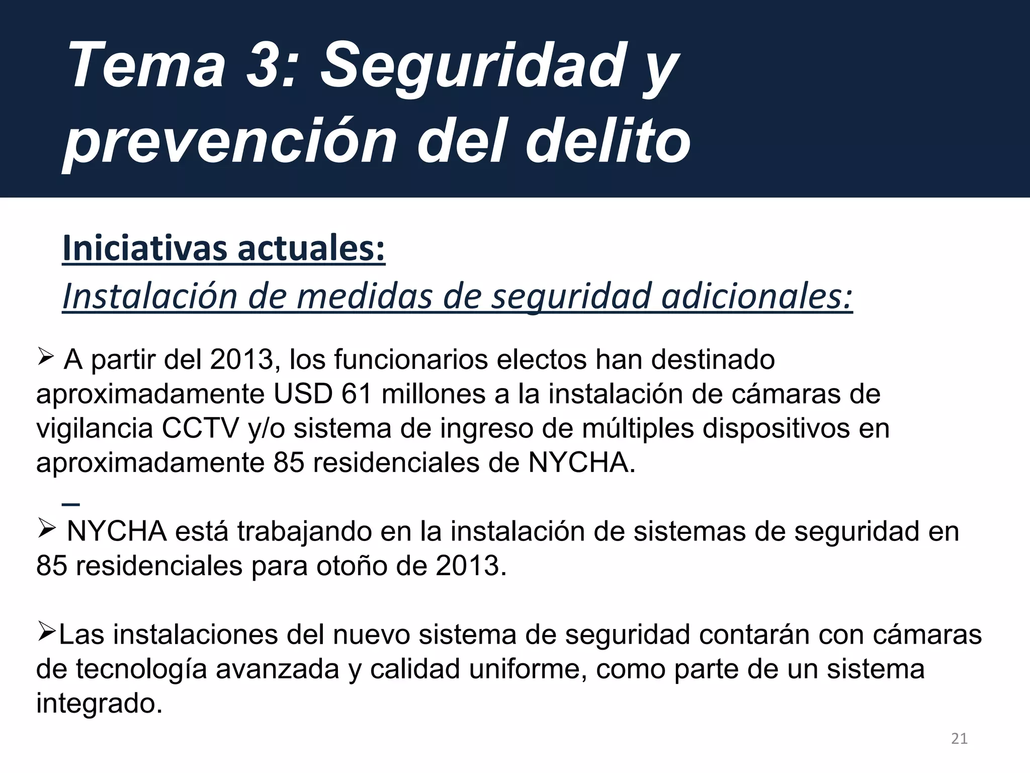Tema 3: Seguridad y
prevención del delito
Iniciativas actuales:
Instalación de medidas de seguridad adicionales:
21
 A partir del 2013, los funcionarios electos han destinado
aproximadamente USD 61 millones a la instalación de cámaras de
vigilancia CCTV y/o sistema de ingreso de múltiples dispositivos en
aproximadamente 85 residenciales de NYCHA.
 NYCHA está trabajando en la instalación de sistemas de seguridad en
85 residenciales para otoño de 2013.
Las instalaciones del nuevo sistema de seguridad contarán con cámaras
de tecnología avanzada y calidad uniforme, como parte de un sistema
integrado.
 