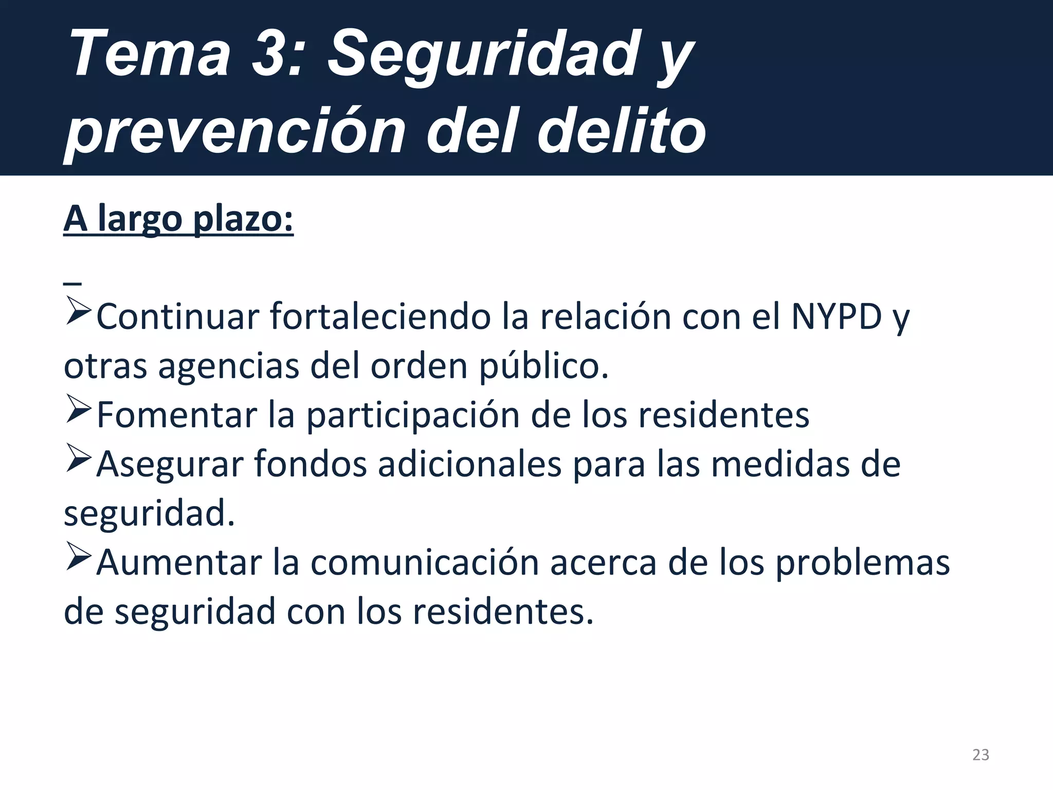 Tema 3: Seguridad y
prevención del delito
A largo plazo:
Continuar fortaleciendo la relación con el NYPD y
otras agencias del orden público.
Fomentar la participación de los residentes
Asegurar fondos adicionales para las medidas de
seguridad.
Aumentar la comunicación acerca de los problemas
de seguridad con los residentes.
23
 