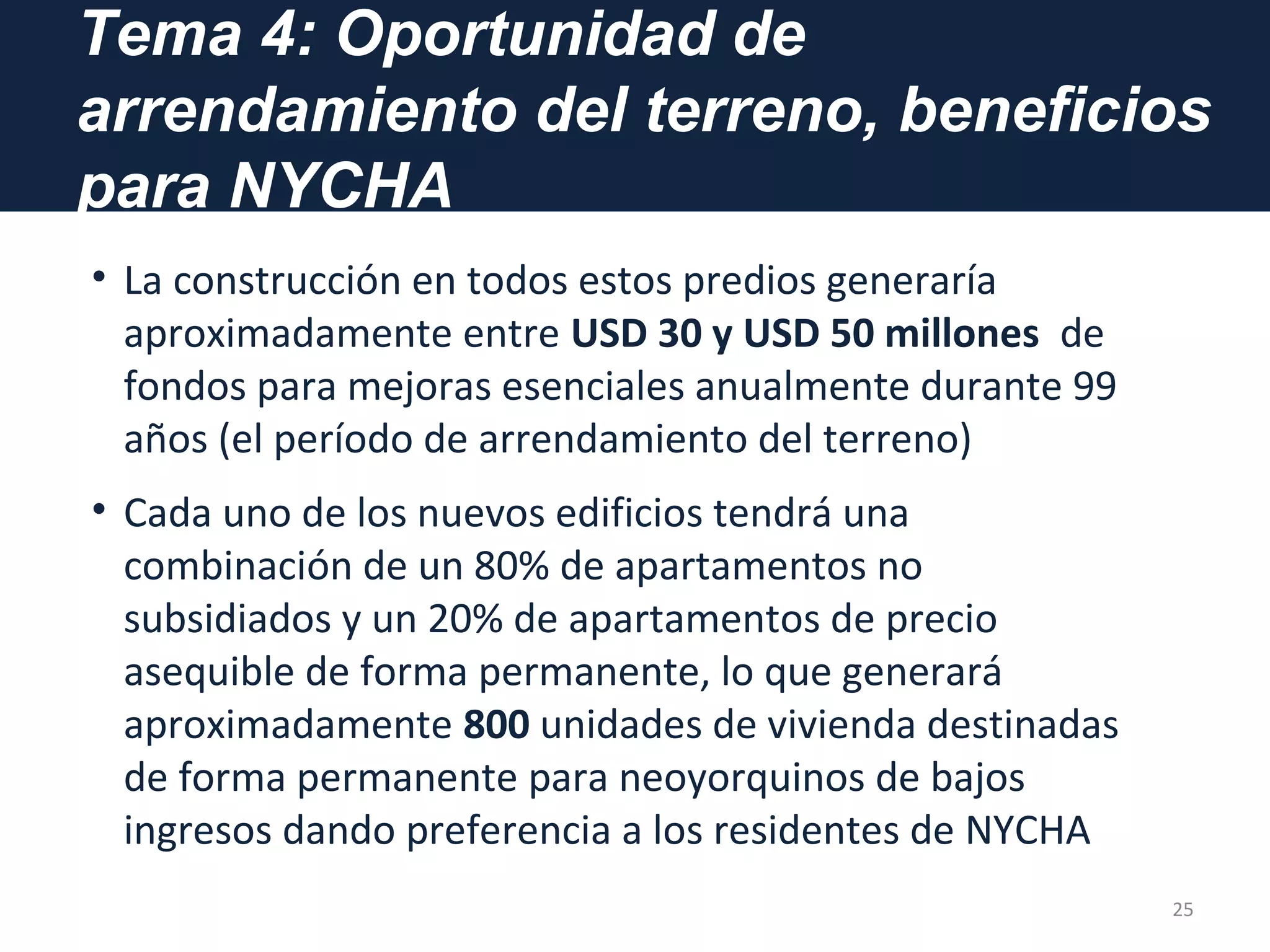 Tema 4: Oportunidad de
arrendamiento del terreno, beneficios
para NYCHA
• La construcción en todos estos predios generaría
aproximadamente entre USD 30 y USD 50 millones de
fondos para mejoras esenciales anualmente durante 99
años (el período de arrendamiento del terreno)
• Cada uno de los nuevos edificios tendrá una
combinación de un 80% de apartamentos no
subsidiados y un 20% de apartamentos de precio
asequible de forma permanente, lo que generará
aproximadamente 800 unidades de vivienda destinadas
de forma permanente para neoyorquinos de bajos
ingresos dando preferencia a los residentes de NYCHA
25
 