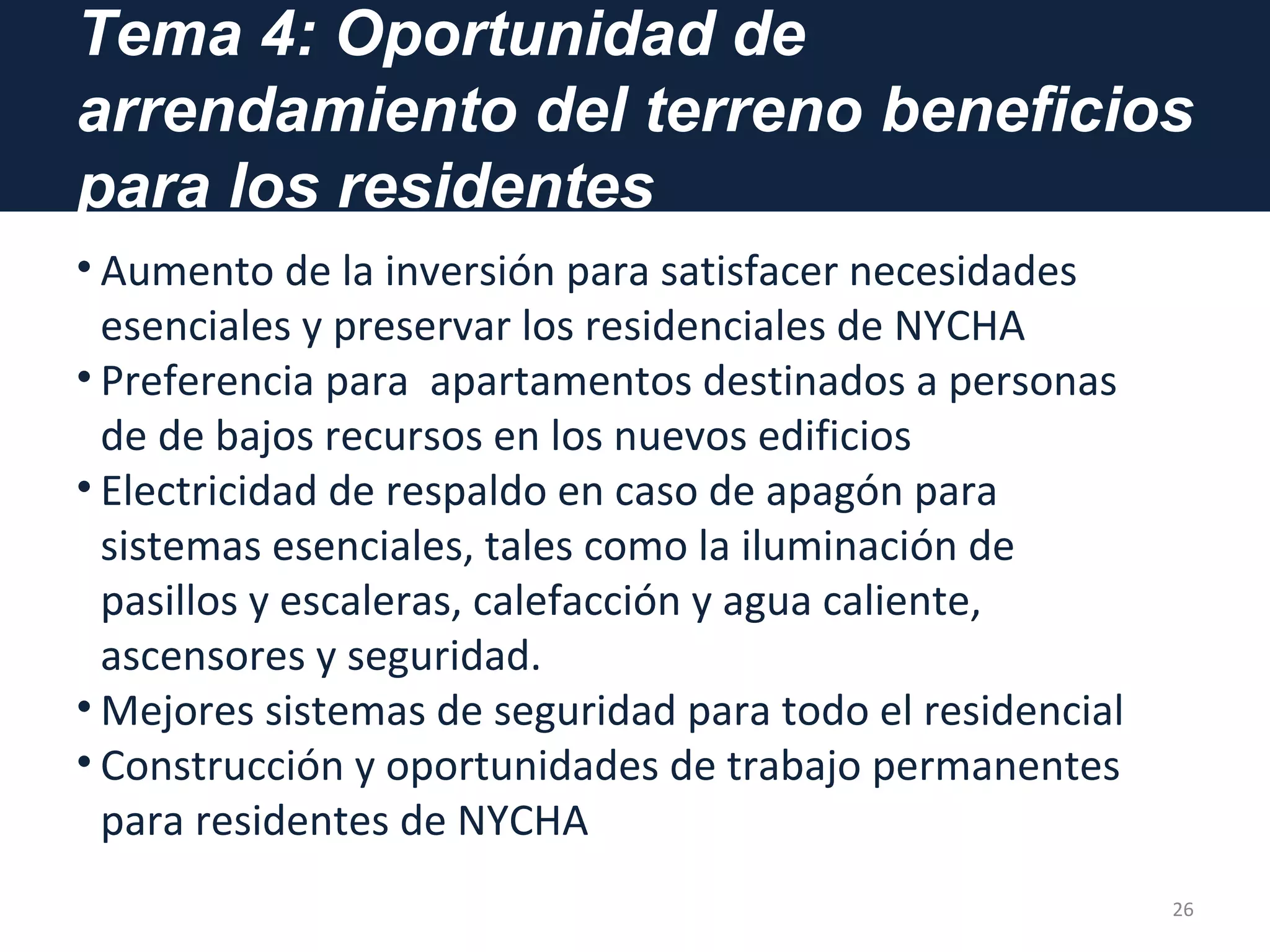Tema 4: Oportunidad de
arrendamiento del terreno beneficios
para los residentes
• Aumento de la inversión para satisfacer necesidades
esenciales y preservar los residenciales de NYCHA
• Preferencia para apartamentos destinados a personas
de de bajos recursos en los nuevos edificios
• Electricidad de respaldo en caso de apagón para
sistemas esenciales, tales como la iluminación de
pasillos y escaleras, calefacción y agua caliente,
ascensores y seguridad.
• Mejores sistemas de seguridad para todo el residencial
• Construcción y oportunidades de trabajo permanentes
para residentes de NYCHA
26
 