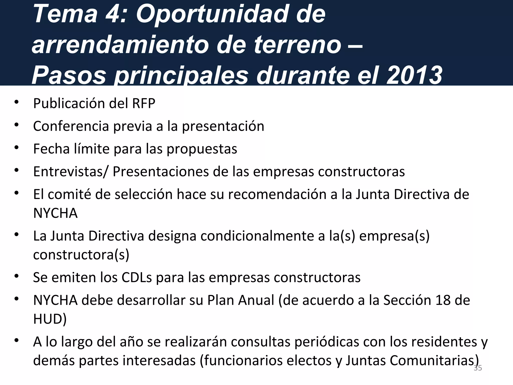 Tema 4: Oportunidad de
arrendamiento de terreno –
Pasos principales durante el 2013
• Publicación del RFP
• Conferencia previa a la presentación
• Fecha límite para las propuestas
• Entrevistas/ Presentaciones de las empresas constructoras
• El comité de selección hace su recomendación a la Junta Directiva de
NYCHA
• La Junta Directiva designa condicionalmente a la(s) empresa(s)
constructora(s)
• Se emiten los CDLs para las empresas constructoras
• NYCHA debe desarrollar su Plan Anual (de acuerdo a la Sección 18 de
HUD)
• A lo largo del año se realizarán consultas periódicas con los residentes y
demás partes interesadas (funcionarios electos y Juntas Comunitarias)35
 