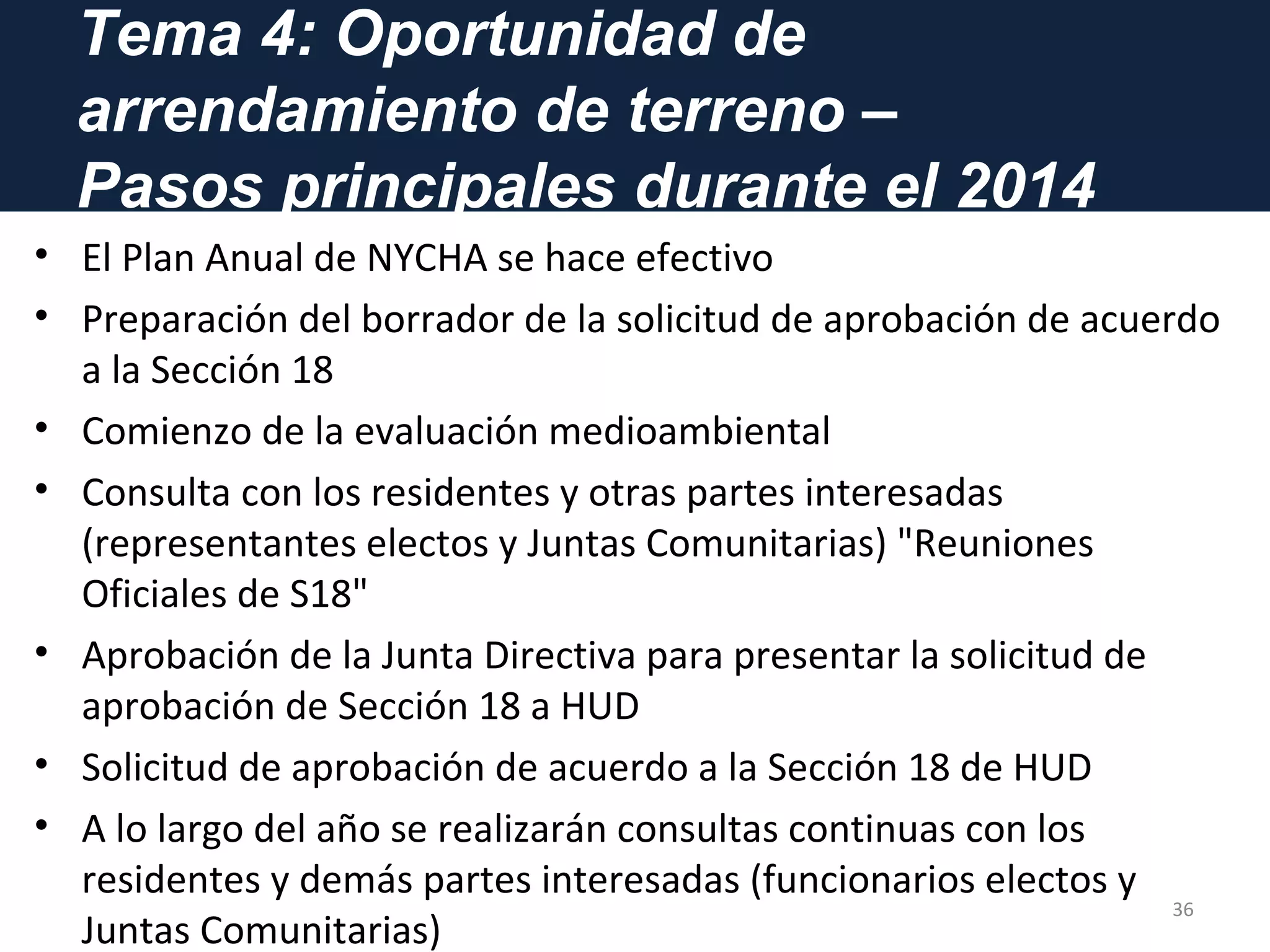 Tema 4: Oportunidad de
arrendamiento de terreno –
Pasos principales durante el 2014
• El Plan Anual de NYCHA se hace efectivo
• Preparación del borrador de la solicitud de aprobación de acuerdo
a la Sección 18
• Comienzo de la evaluación medioambiental
• Consulta con los residentes y otras partes interesadas
(representantes electos y Juntas Comunitarias) "Reuniones
Oficiales de S18"
• Aprobación de la Junta Directiva para presentar la solicitud de
aprobación de Sección 18 a HUD
• Solicitud de aprobación de acuerdo a la Sección 18 de HUD
• A lo largo del año se realizarán consultas continuas con los
residentes y demás partes interesadas (funcionarios electos y
Juntas Comunitarias)
36
 