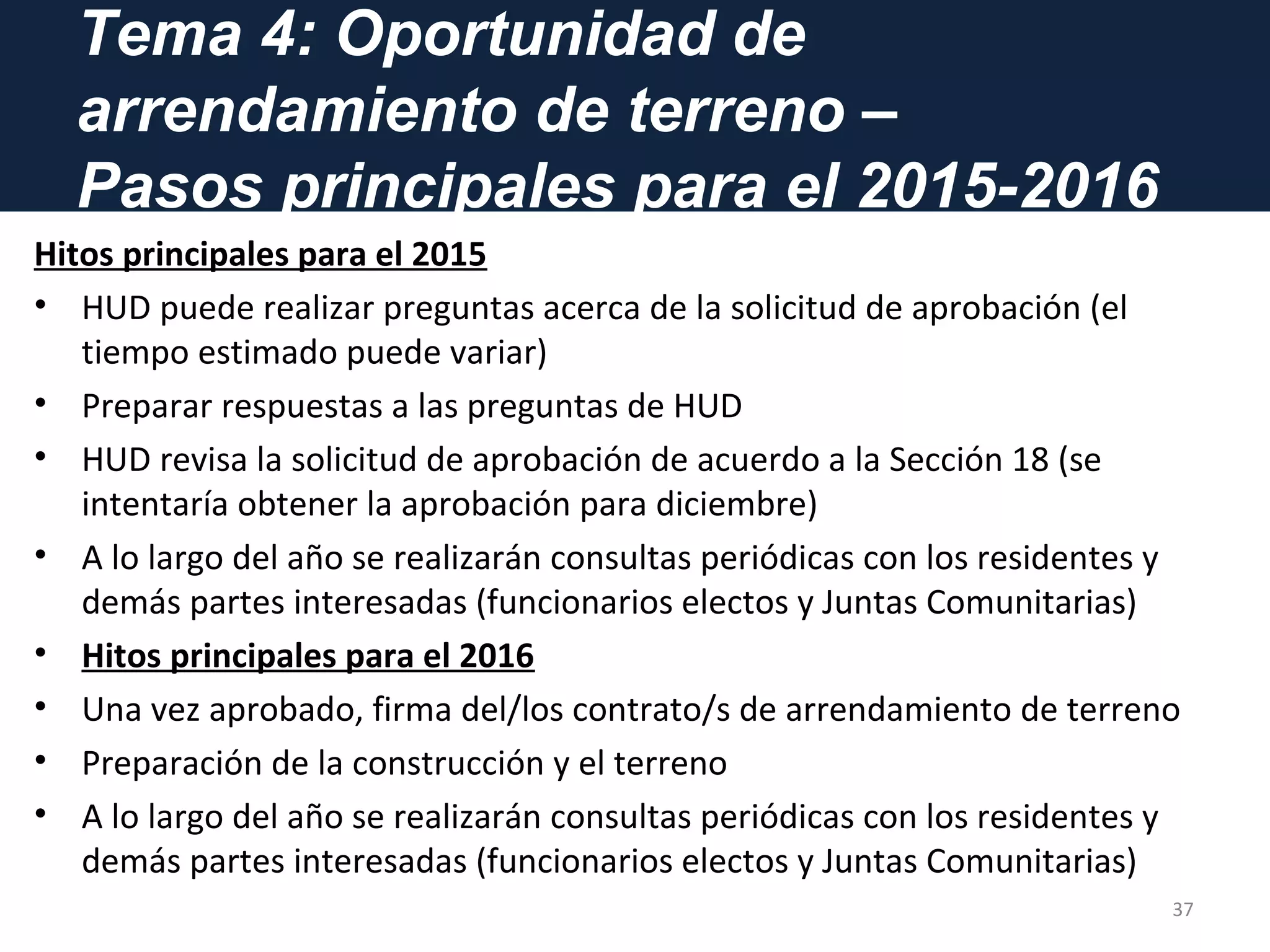 Tema 4: Oportunidad de
arrendamiento de terreno –
Pasos principales para el 2015-2016
Hitos principales para el 2015
• HUD puede realizar preguntas acerca de la solicitud de aprobación (el
tiempo estimado puede variar)
• Preparar respuestas a las preguntas de HUD
• HUD revisa la solicitud de aprobación de acuerdo a la Sección 18 (se
intentaría obtener la aprobación para diciembre)
• A lo largo del año se realizarán consultas periódicas con los residentes y
demás partes interesadas (funcionarios electos y Juntas Comunitarias)
• Hitos principales para el 2016
• Una vez aprobado, firma del/los contrato/s de arrendamiento de terreno
• Preparación de la construcción y el terreno
• A lo largo del año se realizarán consultas periódicas con los residentes y
demás partes interesadas (funcionarios electos y Juntas Comunitarias)
37
 
