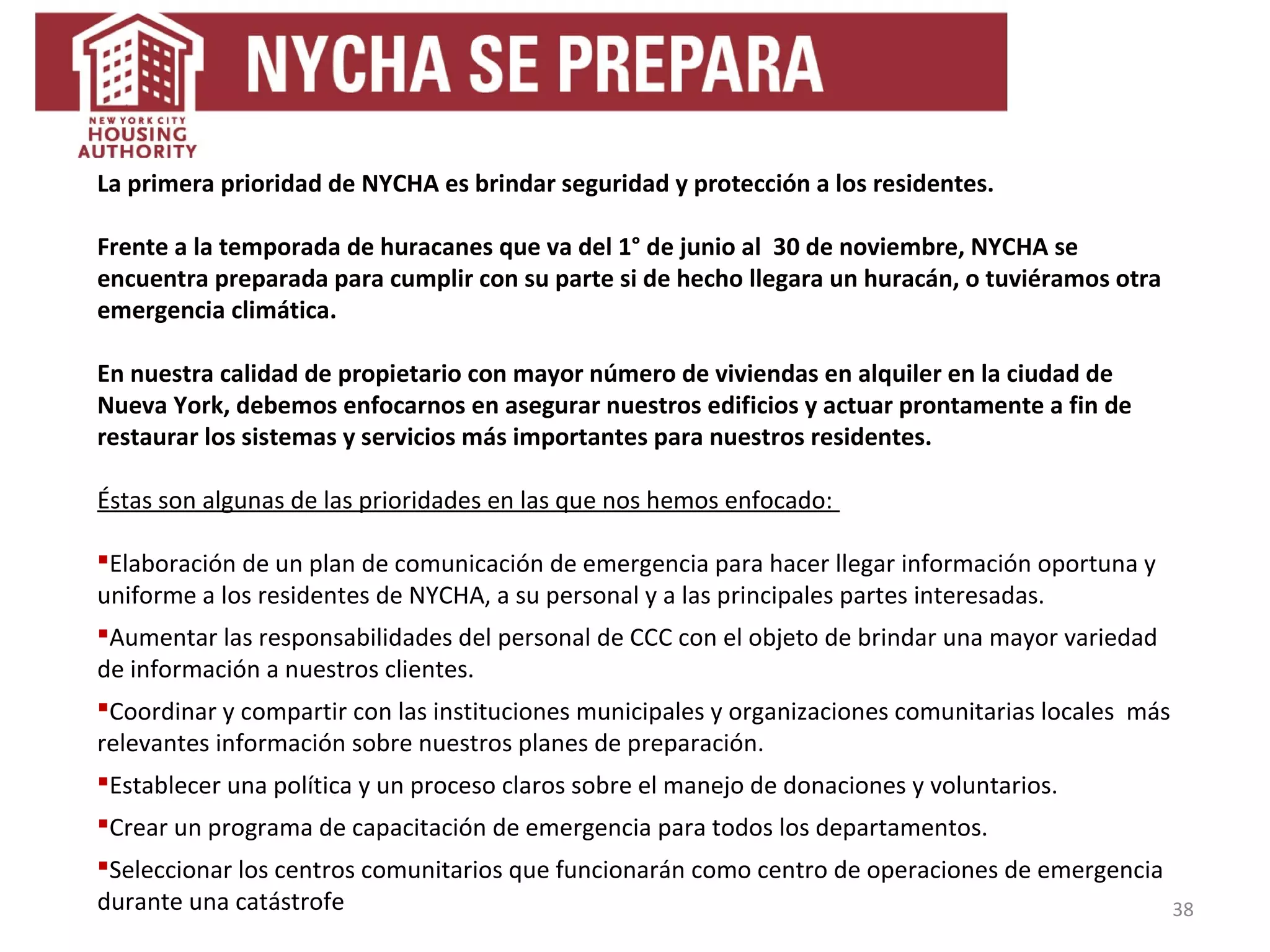 38
La primera prioridad de NYCHA es brindar seguridad y protección a los residentes.
Frente a la temporada de huracanes que va del 1° de junio al 30 de noviembre, NYCHA se
encuentra preparada para cumplir con su parte si de hecho llegara un huracán, o tuviéramos otra
emergencia climática.
En nuestra calidad de propietario con mayor número de viviendas en alquiler en la ciudad de
Nueva York, debemos enfocarnos en asegurar nuestros edificios y actuar prontamente a fin de
restaurar los sistemas y servicios más importantes para nuestros residentes.
Éstas son algunas de las prioridades en las que nos hemos enfocado:
Elaboración de un plan de comunicación de emergencia para hacer llegar información oportuna y
uniforme a los residentes de NYCHA, a su personal y a las principales partes interesadas.
Aumentar las responsabilidades del personal de CCC con el objeto de brindar una mayor variedad
de información a nuestros clientes.
Coordinar y compartir con las instituciones municipales y organizaciones comunitarias locales más
relevantes información sobre nuestros planes de preparación.
Establecer una política y un proceso claros sobre el manejo de donaciones y voluntarios.
Crear un programa de capacitación de emergencia para todos los departamentos.
Seleccionar los centros comunitarios que funcionarán como centro de operaciones de emergencia
durante una catástrofe
 