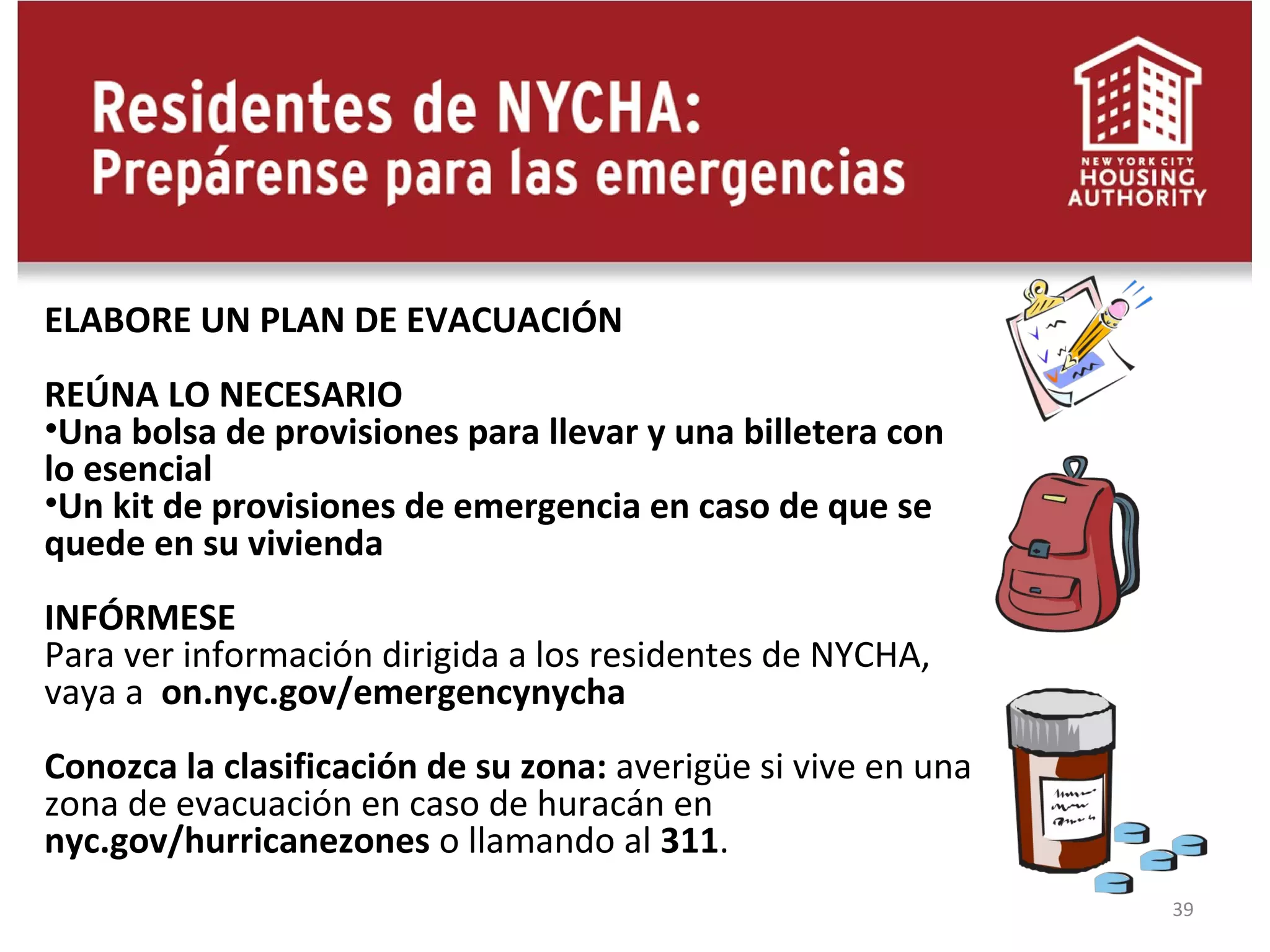 39
ELABORE UN PLAN DE EVACUACIÓN
REÚNA LO NECESARIO
•Una bolsa de provisiones para llevar y una billetera con
lo esencial
•Un kit de provisiones de emergencia en caso de que se
quede en su vivienda
INFÓRMESE
Para ver información dirigida a los residentes de NYCHA,
vaya a on.nyc.gov/emergencynycha
Conozca la clasificación de su zona: averigüe si vive en una
zona de evacuación en caso de huracán en
nyc.gov/hurricanezones o llamando al 311.
 