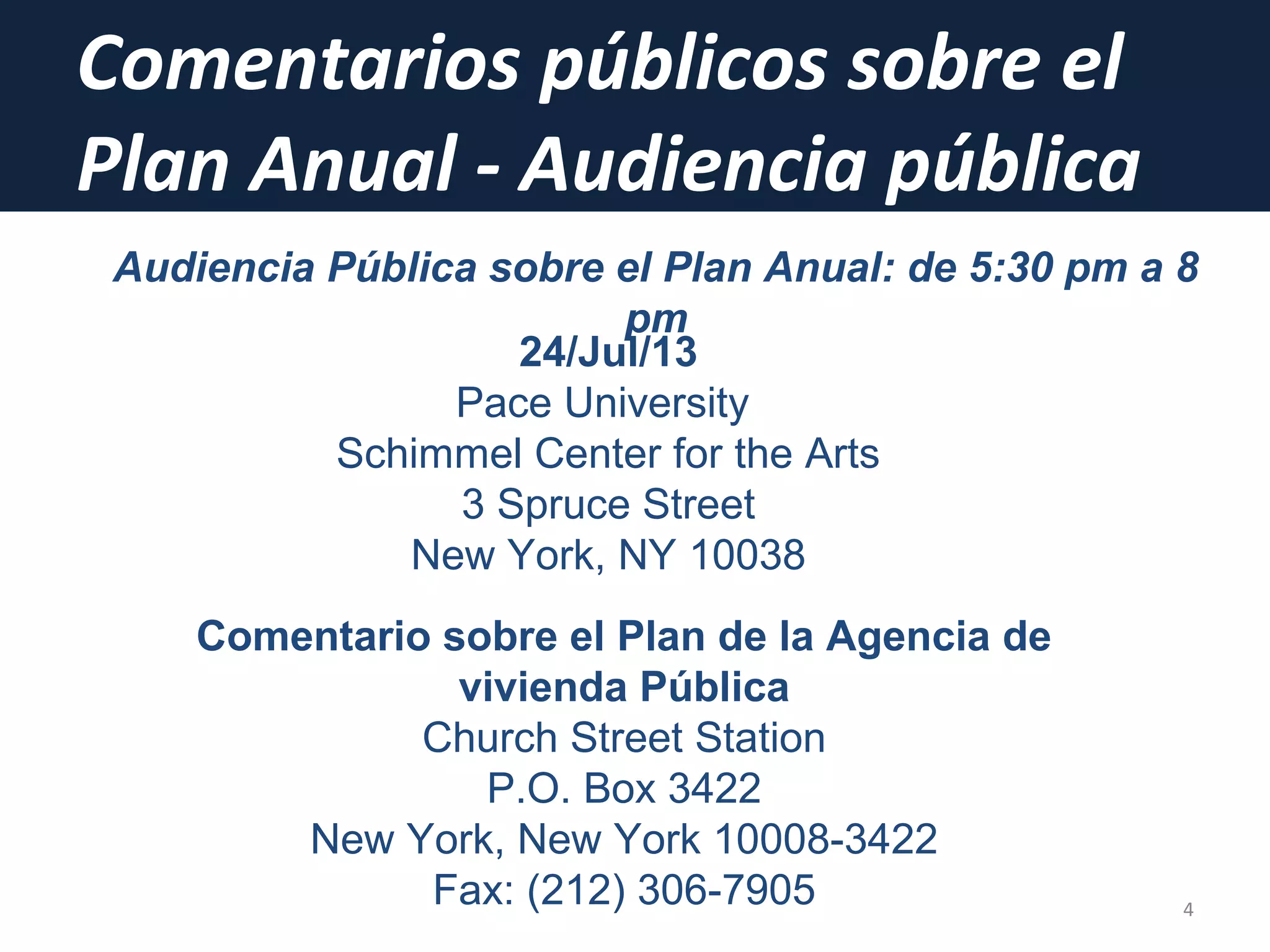 Comentarios públicos sobre el
Plan Anual - Audiencia pública
4
Audiencia Pública sobre el Plan Anual: de 5:30 pm a 8
pm
24/Jul/13
Pace University
Schimmel Center for the Arts
3 Spruce Street
New York, NY 10038
Comentario sobre el Plan de la Agencia de
vivienda Pública
Church Street Station
P.O. Box 3422
New York, New York 10008-3422
Fax: (212) 306-7905
 