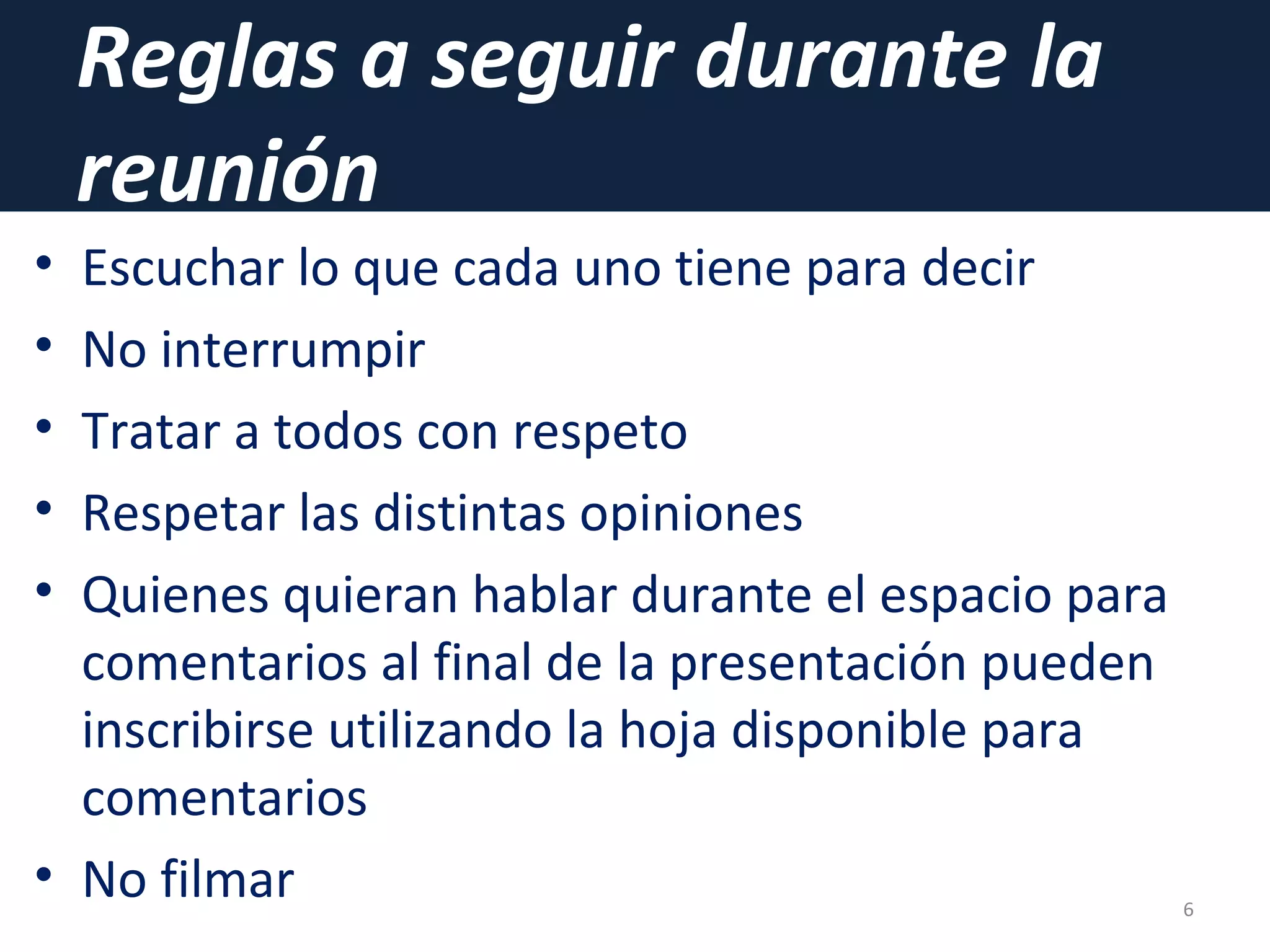 Reglas a seguir durante la
reunión
• Escuchar lo que cada uno tiene para decir
• No interrumpir
• Tratar a todos con respeto
• Respetar las distintas opiniones
• Quienes quieran hablar durante el espacio para
comentarios al final de la presentación pueden
inscribirse utilizando la hoja disponible para
comentarios
• No filmar 6
 
