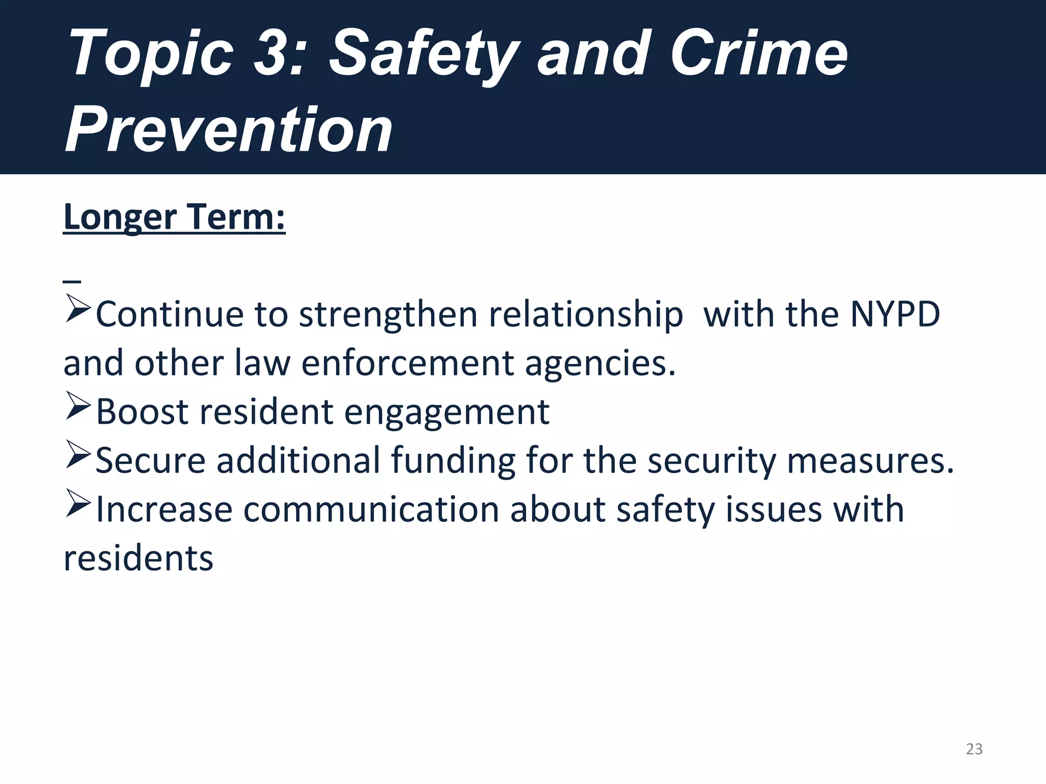 Topic 3: Safety and Crime
Prevention
Longer Term:
Continue to strengthen relationship with the NYPD
and other law enforcement agencies.
Boost resident engagement
Secure additional funding for the security measures.
Increase communication about safety issues with
residents
23
 