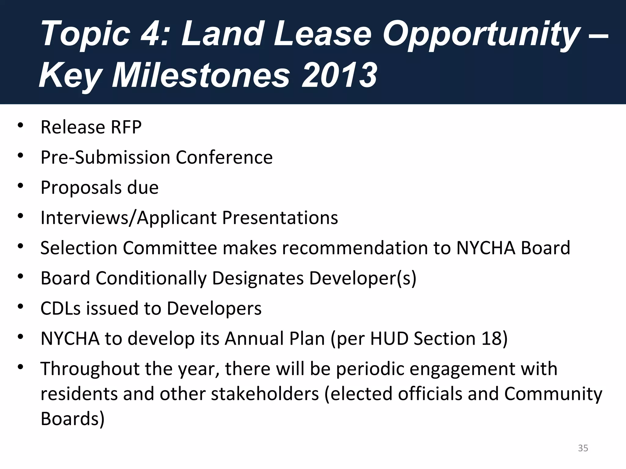 Topic 4: Land Lease Opportunity –
Key Milestones 2013
• Release RFP
• Pre-Submission Conference
• Proposals due
• Interviews/Applicant Presentations
• Selection Committee makes recommendation to NYCHA Board
• Board Conditionally Designates Developer(s)
• CDLs issued to Developers
• NYCHA to develop its Annual Plan (per HUD Section 18)
• Throughout the year, there will be periodic engagement with
residents and other stakeholders (elected officials and Community
Boards)
35
 